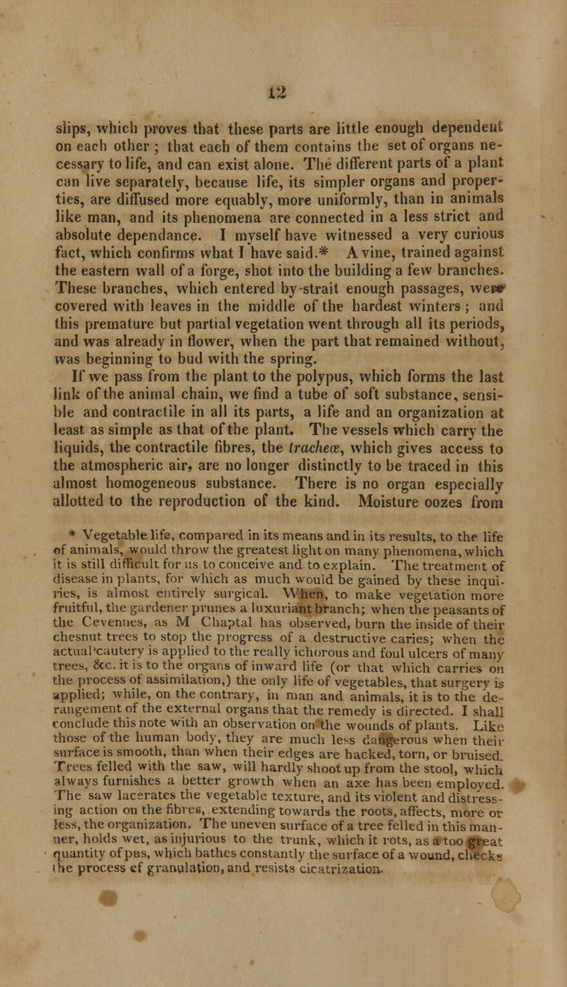 slips, which proves that these parts are little enough dependent on each other ; that each of them contains the set of organs ne- cessary to life, and can exist alone. The different parts of a plant can live separately, because life, its simpler organs and proper- ties, are diffused more equably, more uniformly, than in animals like man, and its phenomena are connected in a less strict and absolute dependance. I myself have witnessed a very curious fact, which confirms what I have said.* A vine, trained against the eastern wall of a forge, shot into the building a few branches. These branches, which entered by-strait enough passages, weur covered with leaves in the middle of the hardest winters ; and this premature but partial vegetation went through all its periods, and was already in flower, when the part that remained without, was beginning to bud with the spring. If we pass from the plant to the polypus, which forms the last link of the animal chain, we find a tube of soft substance, sensi- ble and contractile in all its parts, a life and an organization at least as simple as that of the plant. The vessels which carry the liquids, the contractile fibres, the trachece, which gives access to the atmospheric air, are no longer distinctly to be traced in this almost homogeneous substance. There is no organ especially allotted to the reproduction of the kind. Moisture oozes from * Vegetable life, compared in its means and in its results, to the life of animals, would throw the greatest light on many phenomena, which it is still difficult for us to conceive and to explain. The treatment of disease in plants, for which as much would be gained by these inqui- ries, is almost entirely surgical. When, to make vegetation more fruitful, the gardener prunes a luxuriant branch; when the peasants of the Cevennes, as M Chaptal has observed, burn the inside of their chesnut trees to stop the progress of a destructive caries; when the actual'cautery is applied to the really ichorous and foul ulcers of many trees, &c. it is to the organs of inward life (or that which carries on the process of assimilation,) the only life of vegetables, that surgery is applied; while, on the contrary, in man and animals, it is to the de- rangement of the external organs that the remedy is directed. I shall conclude this note with an observation on the wounds of plants. Like those of the human body, they are much less dangerous when their surface is smooth, than when their edges are hacked, torn, or bruised. Trees felled with the saw, will hardly shoot up from the stool, which always furnishes a better growth when an axe has been employed. The saw lacerates the vegetable texture, and its violent and distress- ing action on the fibres, extending towards the roots, affects, more or less, the organization. The uneven surface of a tree felled in this man- ner, holds wet, as injurious to the trunk, which it rots, as SPtoo^eat quantity of pus, which bathes constantly the surface of a wound, checks the process ef granulation, and resists cicatrization,.