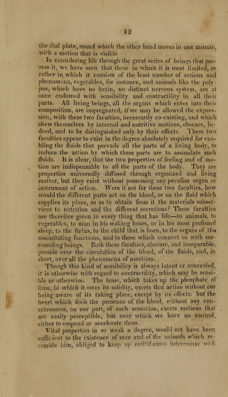the dial plate, round which the other hand moves in one minute, wi'h a motion that is visible In considering life through the great series of beings that pos- sess it, we have seen that those in which it is most limited, or rather in which it consists of the least number of actions and phenomena, vegetables, for instance, and animals like the poly pus, which have no brain, no distinct nervous system, are at once endowed with sensibility and contractility in all their parts. All living beings, all the organs which enter into their composition, are impregnated, if we may be allowed the expres- sion, with these two faculties, necessarily co-existing, and which shew themselves by internal and nutritive motions, obscure, In- deed, and to be distinguished only by their effects. These two faculties appear to exist in the degree absolutely required for ena- bling the fluids that pervade all the parts of a living hotly, to induce the action by which these parts are to assimilate such fluids. It is clear, that the two properties of feeling and of mo- tion are indispensable to all the parts of the body. They are properties universally diffused through organized and living matter, but they exist without possessing any peculiar organ or instrument of action. Were it not for these two faculties, how would the different parts act on the blood, or on the fluid which supplies its place, so as to obtain from it the materials subser- vient to nutrition and the different secretions? These faculties are therefore given to every thing that has life—to animals, to vegetables, to man in his waking hours, or in his most profound sleep, to the foetus, to the child that is born, to the organs of the* assimilating functions, and to those which connect us with sur- rounding beings. Both these faculties, obscure, and inseparable, preside over the circulation of the blood, of the fluids, and, in short, over all the phenomena of nutrition. Though this kind of sensibility is always latent or concealed, it is otherwise with regard to contractility, which may be sensi- ble or otherwise. The bone, which takes up the phosphate of lime, to which it owes its solidify, exerts that action without our being aware of its taking place, except by its effects: but the sciousness, on our part, of such sensation, exerts motions that are easily perceptible, but over which we have no control, either to suspend or accelerate them. Vital properties in so weak a degree, would not have been sufficient !o the existence of man and of the animals which re- semble him, obliged to keep up multifarious intercourse wih