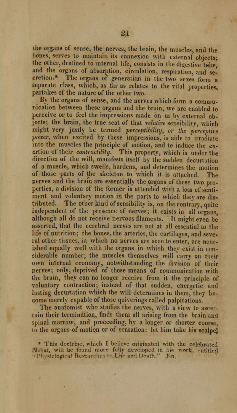 2\ die organs of sense, the nerves, the brain, the muscles, and the bones, serves to maintain its connexion with external objects; the other, destined to internal life, consists in the digestive tube' and the organs of absorption, circulation, respiration, and se- cretion.* The organs of generation in the two sexes form a separate class, which, as far as relates to the vital properties, partakes of the nature of the other two. By the organs of sense, and the nerves which form a commu- nication between these organs and the brain, we are enabled to perceive or to feel the impressions made on us by external ob- jects; the brain, the true seat of that relative, sensibility, which might very justly be termed perceptibility, or the perceptive power, when excited by these impressions, is able to irradiate into the muscles the principle of motion, and to induce the ex- ertion of their contractilihj. This property, which is under the direction of the will, manifests itself by the sudden decurtatioo of a muscle, which swells, hardens, and determines the motion of those parts of the skeleton to which it is attached. The nerves and the brain are essentially the organs of these two pro- perties, a division of the former is attended with a loss of senti- ment and voluntary motion in the parts to which they are dis- tributed. The other kind of sensibility is, on the contrary, quite independent of the presence of nerves; it exists in all organs, although all do not receive nervous filaments. It might even be asserted, that the cerebral nerves are not at all essential to the life of nutrition; the bones, the arteries, the cartilages, and seve- ral other tissues, in which no nerves are seen to enter, are nour- ished equally well with the organs in which they exist in con- siderable number; the muscles themselves will carry on their own internal economy, notwithstanding the division of their nerves; only, deprived of those means of communication with the brain, they can no longer receive from it the principle of voluntary contraction; instead of that sudden, energetic and lasting decurtation which the will determines in them, they be- come merely capable of those quiverings called palpitations. The anatomist who studies the nerves, with a view to ascer- tain their termination, finds them all arising from the brain and spinal marrow, and proceeding, by a longer or shorter course, to the organs of motion or of sensation: let him take his scalpej * This doctrine, which I believe originated with the celebrated Bichat, will be found more fully developed in h« work, entitled • Physiological Researches on L'tV and Death *! Kn.