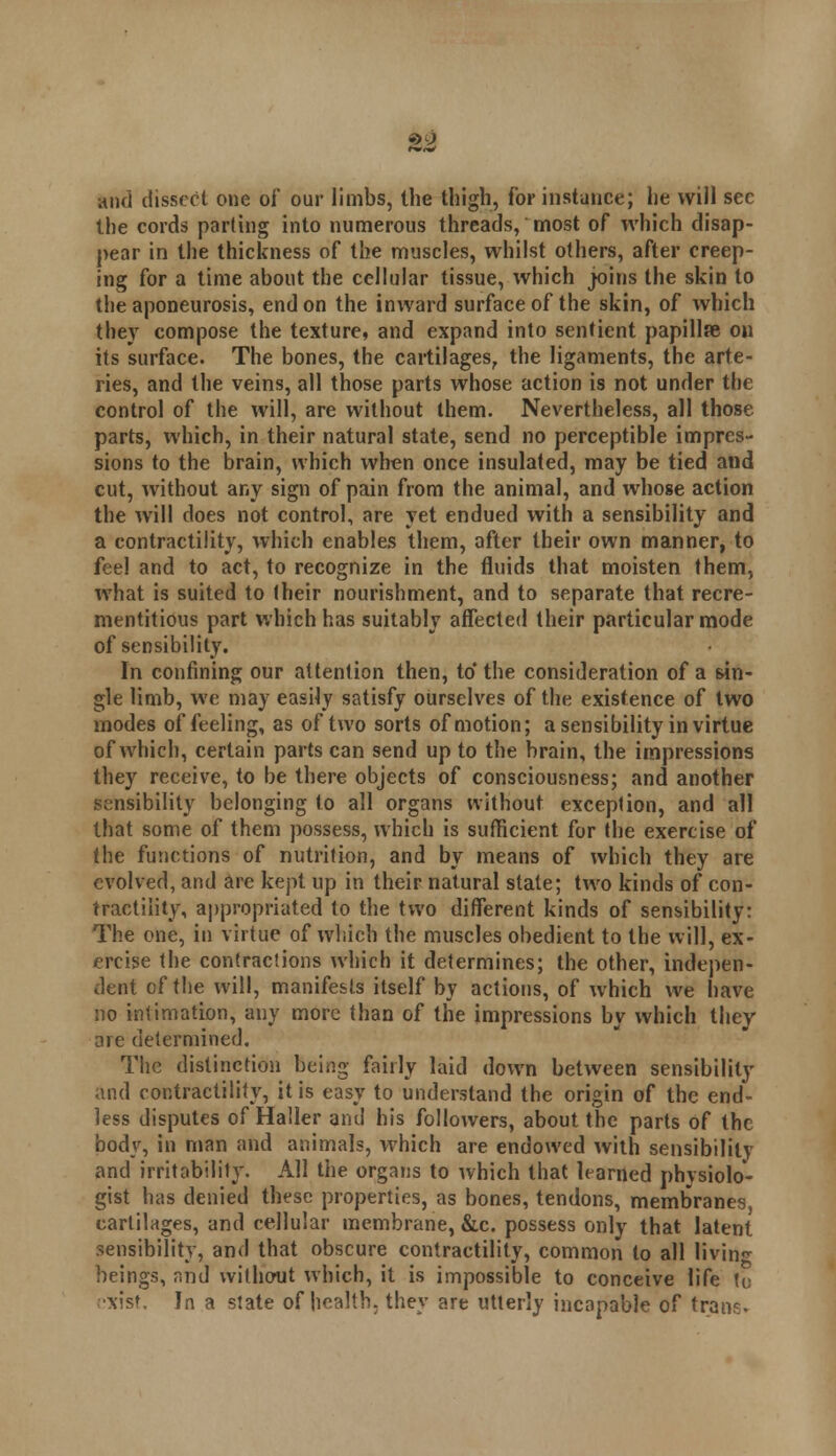 and dissect one of our limbs, the thigh, for instance; he will sec the cords parting into numerous threads, most of which disap- pear in the thickness of the muscles, whilst others, after creep- ing for a time about the cellular tissue, which joins the skin to the aponeurosis, end on the inward surface of the skin, of which they compose the texture, and expand into sentient papillae on its surface. The bones, the cartilages, the ligaments, the arte- ries, and the veins, all those parts whose action is not under the control of the will, are without them. Nevertheless, all those parts, which, in their natural state, send no perceptible impres- sions to the brain, which when once insulated, may be tied and cut, without any sign of pain from the animal, and whose action the will does not control, are yet endued with a sensibility and a contractility, which enables them, after their own manner, to feel and to act, to recognize in the fluids that moisten them, what is suited to their nourishment, and to separate that recre- mentitious part which has suitably affected their particular mode of sensibility. In confining our attention then, to'the consideration of a sin- gle limb, we may easily satisfy ourselves of the existence of two modes of feeling, as of two sorts of motion; a sensibility in virtue of which, certain parts can send up to the brain, the impressions they receive, to be there objects of consciousness; and another sensibility belonging to all organs without exception, and all that some of them possess, which is sufficient for the exercise of the functions of nutrition, and by means of which they are evolved, and are kept up in their natural state; two kinds of con- tractility, appropriated to the two different kinds of sensibility: The one, in virtue of which the muscles obedient to the will, ex- ercise the contractions which it determines; the other, indepen- dent of the will, manifests itself by actions, of which we have no intimation, any more than of the impressions by which they arc determined. The distinction being fairly laid down between sensibility and contractility, it is easy to understand the origin of the end- less disputes of Haller and his followers, about the parts of the body, in man and animals, which are endowed with sensibility and irritability. All the organs to which that learned physiolo- gist has denied these properties, as bones, tendons, membranes, cartilages, and cellular membrane, &c. possess only that latent sensibility, and that obscure contractility, common to all living beings, and without which, it is impossible to conceive life to xist. In a state of health, they are utterly incapable of trans-