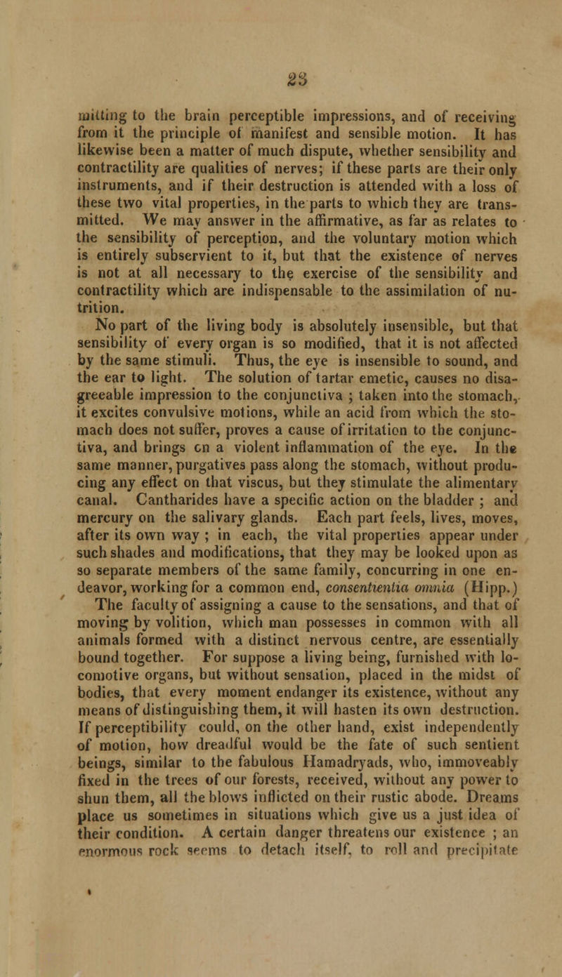 milting to the brain perceptible impressions, and of receiving from it the principle of manifest and sensible motion. It has likewise been a matter of much dispute, whether sensibility and contractility are qualities of nerves; if these parts are their only instruments, and if their destruction is attended with a loss of these two vital properties, in the parts to which they are trans- mitted. We may answer in the affirmative, as far as relates to the sensibility of perception, and the voluntary motion which is entirely subservient to it, but that the existence of nerves is not at all necessary to the exercise of the sensibility and contractility which are indispensable to the assimilation of nu- trition. No part of the living body is absolutely insensible, but that sensibility of every organ is so modified, that it is not affected by the same stimuli. Thus, the eye is insensible to sound, and the ear to light. The solution of tartar emetic, causes no disa- greeable impression to the conjunctiva ; taken into the stomach, it excites convulsive motions, while an acid from which the. sto- mach does not suffer, proves a cause of irritation to the conjunc- tiva, and brings en a violent inflammation of the eye. In the same manner, purgatives pass along the stomach, without produ- cing any effect on that viscus, but they stimulate the alimentary canal. Cantharides have a specific action on the bladder ; and mercury on the salivary glands. Each part feels, lives, moves, after its own way ; in each, the vital properties appear under such shades and modifications, that they may be looked upon as so separate members of the same family, concurring in one en- deavor, working for a common end, consentienlia omnia (Hipp.) The faculty of assigning a cause to the sensations, and that of moving by volition, which man possesses in common with all animals formed with a distinct nervous centre, are essentially bound together. For suppose a living being, furnished with lo- comotive organs, but without sensation, placed in the midst of bodies, that every moment endanger its existence, without any means of distinguishing them, it will hasten its own destruction. If perceptibility could, on the other hand, exist independently of motion, how dreadful would be the fate of such sentient beings, similar to the fabulous Hamadryads, who, immoveably fixed in the trees of our forests, received, without any power to shun them, all the blows inflicted on their rustic abode. Dreams place us sometimes in situations which give us a just idea of their condition. A certain danger threatens our existence ; an enormous rock seems to detach itself, to mil and precipitate