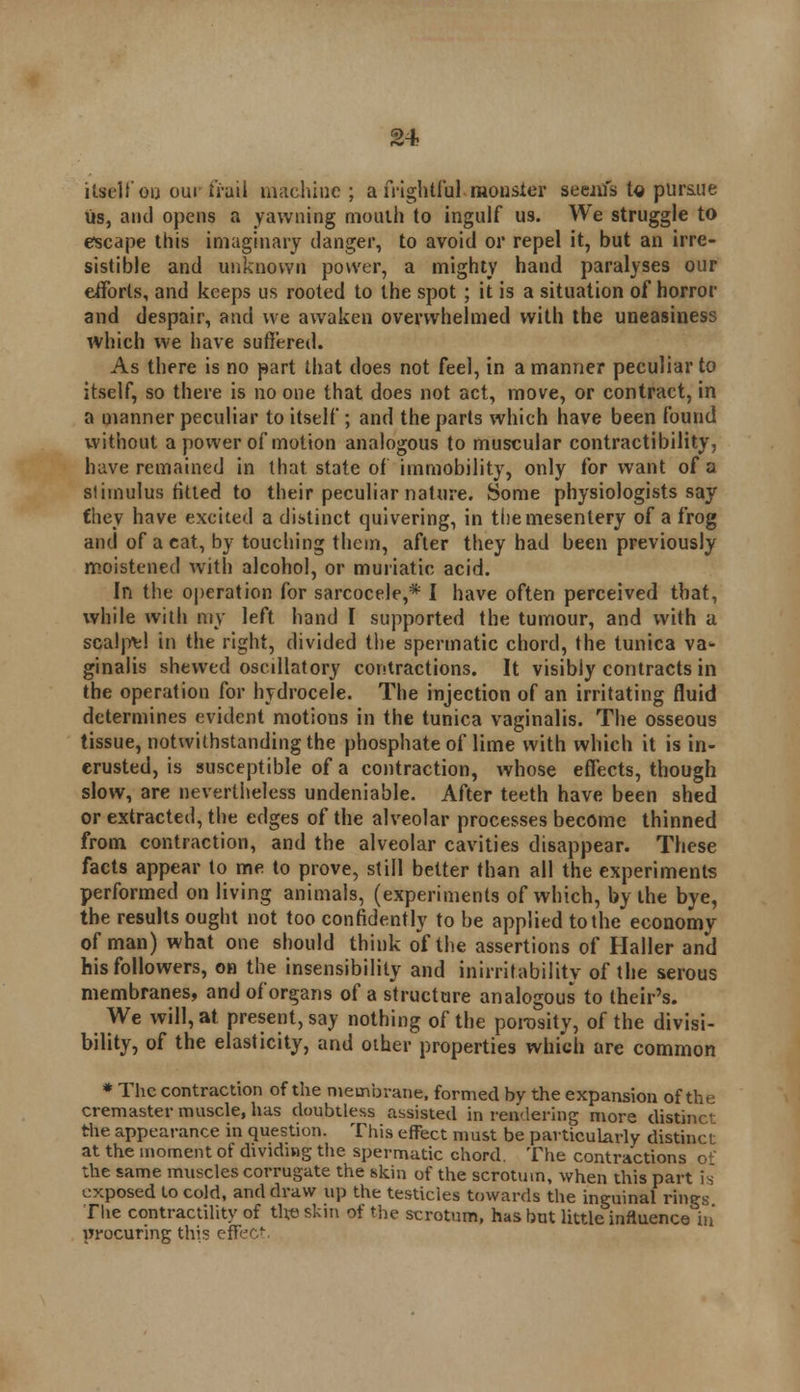 itself ou our frail machine; a frightful, monster seem's t« pursue us, and opens a yawning mouth to ingulf us. We struggle to escape this imaginary danger, to avoid or repel it, but an irre- sistible and unknown power, a mighty hand paralyses our efforts, and keeps us rooted to the spot ; it is a situation of horror and despair, and we awaken overwhelmed with the uneasiness which we have suffered. As there is no part that does not feel, in a manner peculiar to itself, so there is no one that does not act, move, or contract, in a manner peculiar to itself; and the parts which have been found without a power of motion analogous to muscular contractibility, have remained in that state of immobility, only for want of a stimulus fitted to their peculiar nature. Some physiologists say fhey have excited a distinct quivering, in the mesentery of a frog and of a cat, by touching them, after they had been previously moistened with alcohol, or muriatic acid. In the operation for sarcocele,* I have often perceived that, while with my left hand I supported the tumour, and with a scalpel in the right, divided the spermatic chord, the tunica va- ginalis shewed oscillatory contractions. It visibly contracts in the operation for hydrocele. The injection of an irritating fluid determines evident motions in the tunica vaginalis. The osseous tissue, notwithstanding the phosphate of lime with which it is in- erusted, is susceptible of a contraction, whose effects, though slow, are nevertheless undeniable. After teeth have been shed or extracted, the edges of the alveolar processes become thinned from contraction, and the alveolar cavities disappear. These facts appear to me to prove, still better than all the experiments performed on living animals, (experiments of which, by the bye, the results ought not too confidently to be applied to the economy of man) what one should think of the assertions of Haller and his followers, on the insensibility and inirritabilitv of the serous membranes, and of organs of a structure analogous to their's. We will, at present, say nothing of the porosity, of the divisi- bility, of the elasticity, and other properties which are common * The contraction of the membrane, formed by the expansion of the cremaster muscle, has doubtless assisted in rendering more distinct the appearance in question. This effect must be particularly distinct at the moment of dividing the spermatic chord. The contractions of the same muscles corrugate the skin of the scrotum, when this part is exposed to cold, and draw up the testicles towards the inguinal rings The contractility of the- skin of the scrotum, has but little influence in' procuring this effect.