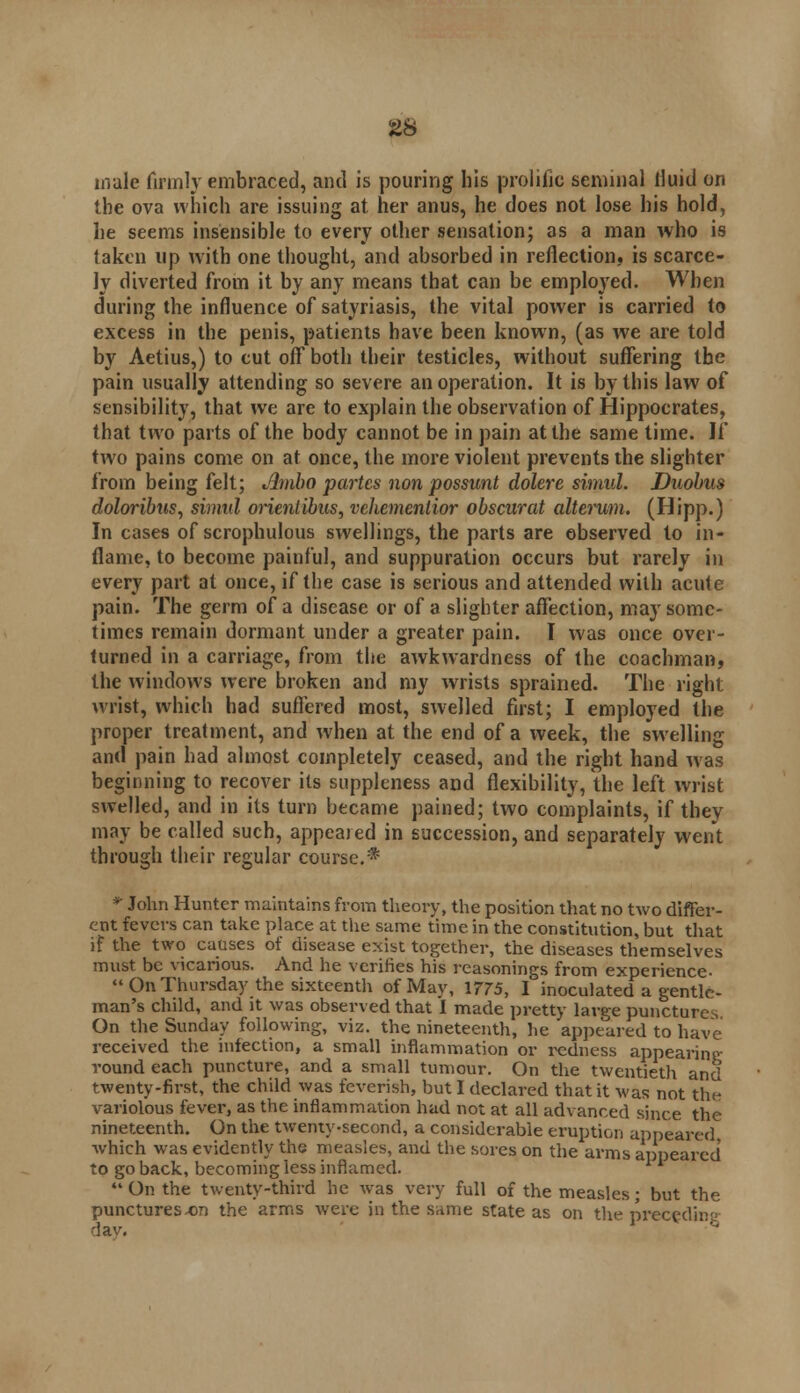 male firmly embraced, and is pouring his prolific seminal fluid on the ova which are issuing at her anus, he does not lose his hold, he seems insensible to every other sensation; as a man who is taken up with one thought, and absorbed in reflection, is scarce- ly diverted from it by any means that can be employed. When during the influence of satyriasis, the vital power is carried to excess in the penis, patients have been known, (as we are told by Aetius,) to cut off both their testicles, without suffering the pain usually attending so severe an operation. It is by this law of sensibility, that we are to explain the observation of Hippocrates, that two parts of the body cannot be in pain at the same time. If two pains come on at once, the more violent prevents the slighter from being felt; Jbnbo partes non possunt dolere simul. Duobus doloribus, simal orientibus, vehementior obscurat alto'um. (Hipp.) In cases of scrophulous swellings, the parts are observed to in- flame, to become painful, and suppuration occurs but rarely in every part at once, if the case is serious and attended with acute pain. The germ of a disease or of a slighter affection, may some- times remain dormant under a greater pain. I was once over- turned in a carriage, from the awkwardness of the coachman, the windows were broken and my wrists sprained. The right wrist, which had suffered most, swelled first; I employed the proper treatment, and when at the end of a week, the swelling and pain had almost completely ceased, and the right hand was beginning to recover its suppleness and flexibility, the left wrist swelled, and in its turn became pained; two complaints, if they may be called such, appeared in succession, and separately went through their regular course.* * John Hunter maintains from theory, the position that no two differ- ent fevers can take place at the same time in the constitution, but that if the two causes of disease exist together, the diseases themselves must be vicarious. And he verities his reasonings from experience-  On Thursday the sixteenth of May, 1775, I inoculated a gentle- man's child, and it was observed that I made pretty large puncture.^ On the Sunday following, viz. the nineteenth, he appeared to have received the infection, a small inflammation or redness appearinp- round each puncture, and a small tumour. On the twentieth and twenty-first, the child was feverish, but I declared that it was not the variolous fever, as the inflammation had not at all advanced since the nineteenth. On the twenty-second, a considerable eruption appeared which was evidently the measles, and the sores on the arms appeared' to go back, becoming less inflamed. «• On the twenty-third he was very full of the measles; but the punctures-on the arms were in the same state as on the preceding dav.