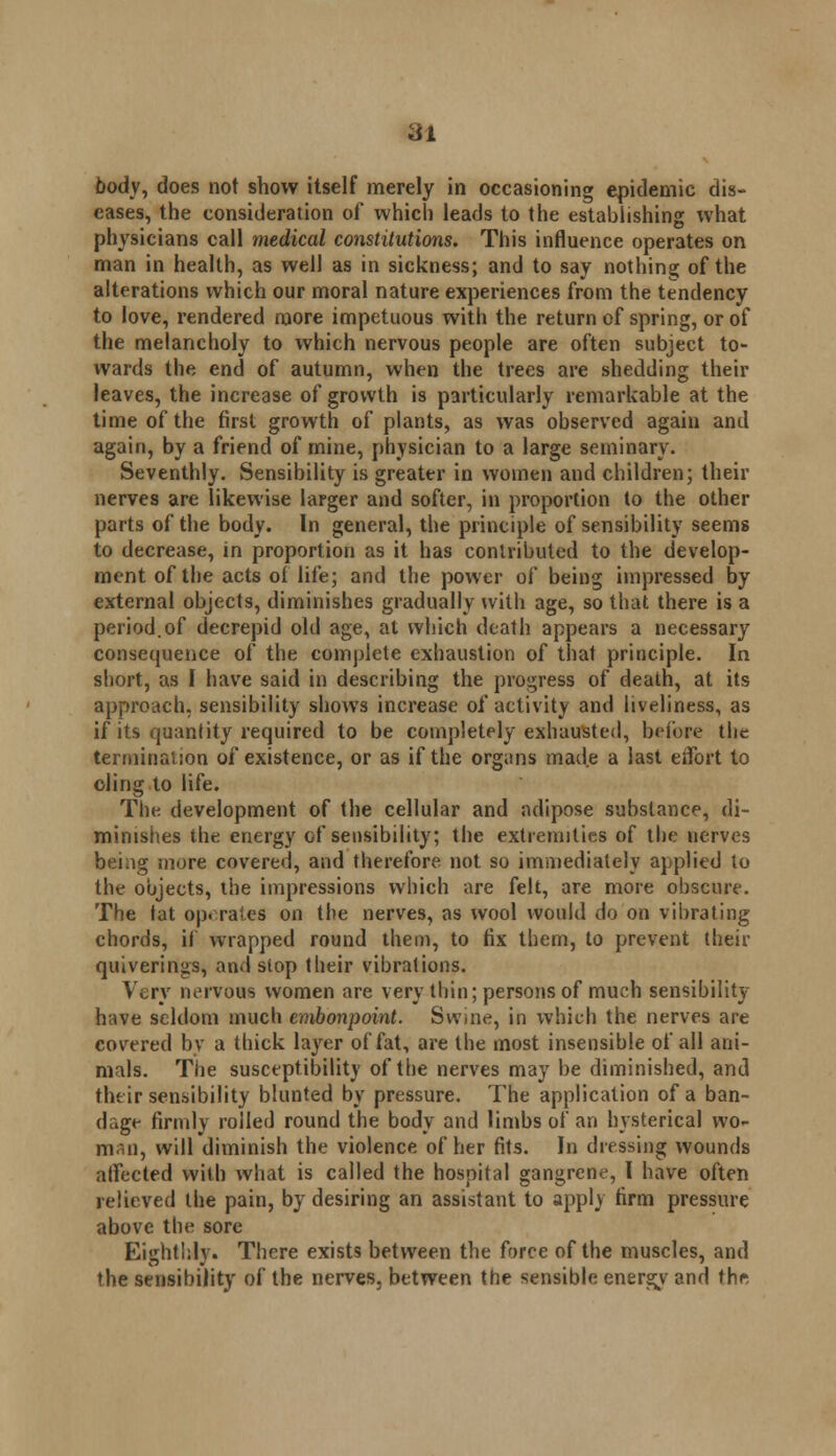 iil body, does not show itself merely in occasioning epidemic dis- eases, the consideration of which leads to the establishing what physicians call medical constitutions. This influence operates on man in health, as well as in sickness; and to say nothing of the alterations which our moral nature experiences from the tendency to love, rendered more impetuous with the return of spring, or of the melancholy to which nervous people are often subject to- wards the end of autumn, when the trees are shedding their leaves, the increase of growth is particularly remarkable at the time of the first growth of plants, as was observed again and again, by a friend of mine, physician to a large seminary. Seventhly. Sensibility is greater in women and children; their nerves are likewise larger and softer, in proportion to the other parts of the body. In general, the principle of sensibility seems to decrease, in proportion as it has contributed to the develop- ment of the acts of life; and the power of being impressed by external objects, diminishes gradually with age, so that there is a period.of decrepid old age, at which death appears a necessary consequence of the complete exhaustion of that principle. In short, as I have said in describing the progress of death, at its approach, sensibility shows increase of activity and liveliness, as if its quantity required to be completely exhausted, before the termination of existence, or as if the organs made a last effort to oling to life. The development of the cellular and adipose substance, di- minishes the energy of sensibility; the extremities of the nerves being more covered, and therefore not so immediately applied to the objects, the impressions which are felt, are more obscure. The tat op. rates on the nerves, as wool would do on vibrating chords, if wrapped round them, to fix them, to prevent their quiverings, and stop their vibrations. Very nervous women are very thin; persons of much sensibility have seldom much embonpoint. Swine, in which the nerves are covered by a thick layer of fat, are the most insensible of all ani- mals. The susceptibility of the nerves may be diminished, and their sensibility blunted by pressure. The application of a ban- dage firmly rolled round the body and limbs of an hysterical wo- man, will diminish the violence of her fits. In dressing wounds atfected with what is called the hospital gangrene, I have often relieved the pain, by desiring an assistant to apply firm pressure above the sore Eighthly. There exists between the force of the muscles, and the sensibility of the nerves, between the sensible energy and thft