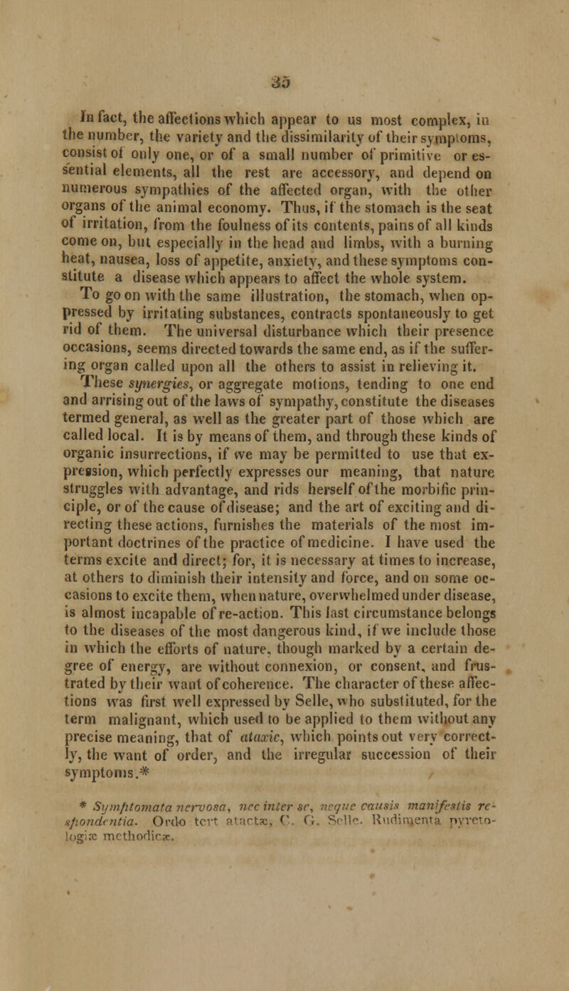 in fact, the affections which appear to us most complex, in the number, the variety and the dissimilarity of their symptoms, consist oi only one, or of a small number of primitive or es- sential elements, all the rest are accessory, and depend on numerous sympathies of the affected organ, with the other organs of the animal economy. Thus, if the stomach is the seat of irritation, from the foulness of its contents, pains of all kinds come on, but especially in the head and limbs, with a burning heat, nausea, loss of appetite, anxiety, and these symptoms con- stitute a disease which appears to affect the whole system. To go on with the same illustration, the stomach, when op- pressed by irritating substances, contracts spontaneously to get rid of them. The universal disturbance which their presence occasions, seems directed towards the same end, as if the suffer- ing organ called upon all the others to assist in relieving it. These synergies, or aggregate motions, tending to one end and arrising out of the laws of sympathy, constitute the diseases termed general, as well as the greater part of those which are called local. It is by means of them, and through these kinds of organic insurrections, if we may be permitted to use that ex- pression, which perfectly expresses our meaning, that nature struggles with advantage, and rids herself of the morbific prin- ciple, or of the cause of disease; and the art of exciting and di- recting these actions, furnishes the materials of the most im- portant doctrines of the practice of medicine. I have used the terms excite and direct; for, it is necessary at times to increase, at others to diminish their intensity and force, and on some oc- casions to excite them, when nature, overwhelmed under disease, is almost incapable of re-action. This last circumstance belongs to the diseases of the most dangerous kind, if we include those in which the efforts of nature, though marked by a certain de- gree of energy, are without connexion, or consent, and frus- trated by their want of coherence. The character of these affec- tions was first well expressed by Selle, who substituted, for the term malignant, which used to be applied to them without any precise meaning, that of ataxic, which points out very correct- ly, the want of order, and the irregular succession of their symptoms.* * Symfitomata nervosa, nee inter se, neque causis manifeslis re- ifiondentia- Or do tcrt marts:, C.. G. Selle. ttudimenta pyreto- logise methodicse.
