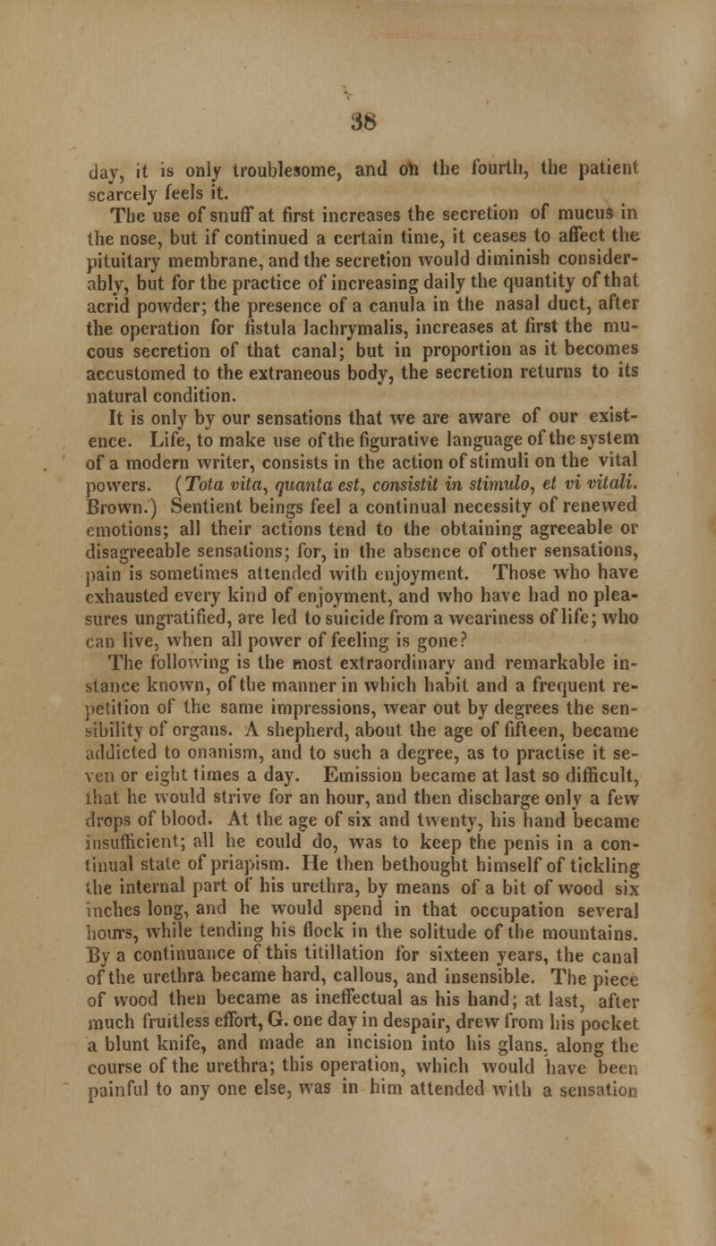 day, it is only troublesome, and oil the fourth, the patient scarcely feels it. The use of snuff at first increases the secretion of mucus in the nose, but if continued a certain time, it ceases to affect the pituitary membrane, and the secretion would diminish consider- ably, but for the practice of increasing daily the quantity of that acrid powder; the presence of a canula in the nasal duct, after the operation for fistula lachrymalis, increases at first the mu- cous secretion of that canal; but in proportion as it becomes accustomed to the extraneous body, the secretion returns to its natural condition. It is only by our sensations that we are aware of our exist- ence. Life, to make use of the figurative language of the system of a modern writer, consists in the action of stimuli on the vital powers. {Tola vita, quanta est, consistit in stimulo, et vi vitali. Brown.) Sentient beings feel a continual necessity of renewed emotions; all their actions tend to the obtaining agreeable or disagreeable sensations; for, in the absence of other sensations, pain is sometimes attended with enjoyment. Those who have exhausted every kind of enjoyment, and who have had no plea- sures ungratified, are led to suicide from a weariness of life; who can live, when all power of feeling is gone? The following is the most extraordinary and remarkable in- stance known, of the manner in which habit and a frequent re- petition of the same impressions, wear out by degrees the sen- sibility of organs. A shepherd, about the age of fifteen, became addicted to onanism, and to such a degree, as to practise it se- ven or eight times a day. Emission became at last so difficult, that he would strive for an hour, and then discharge only a few drops of blood. At the age of six and twenty, his hand became insufficient; all he could do, was to keep the penis in a con- tinual state of priapism. He then bethought himself of tickling Uie internal part of his urethra, by means of a bit of wood six inches long, and he would spend in that occupation several hours, while tending his flock in the solitude of the mountains. By a continuance of this titillation for sixteen years, the canal of the urethra became hard, callous, and insensible. The piece of wood then became as ineffectual as his hand; at last, after much fruitless effort, G. one day in despair, drew from his pocket a blunt knife, and made an incision into his glans. along the course of the urethra; this operation, which would have been painful to any one else, was in him attended with a sensation