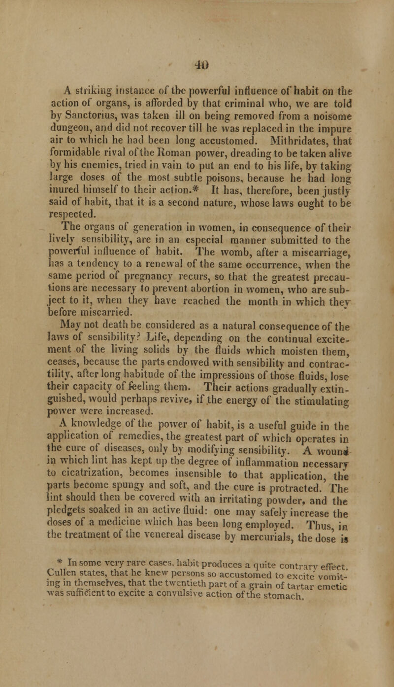 A striking instance of the powerful influence of habit on the action of organs, is afforded by that criminal who, we are told by Sanctonus, was taken ill on being removed from a noisome dungeon, and did not recover till he was replaced in the impure air to which he had been long accustomed. Milhridates, that formidable rival of the Roman power, dreading to be taken alive by his enemies, tried in vain to put an end to his life, by taking large doses of the most subtle poisons, because he had long inured himself to their action.* It has, therefore, been justly said of habit, that it is a second nature, whose laws ought to be respected. The organs of generation in women, in consequence of their lively sensibility, are in an especial manner submitted to the powerful influence of habit. The womb, after a miscarriage, has a tendency to a renewal of the same occurrence, when the same period of pregnancy recurs, so that the greatest precau- tions are necessary to prevent abortion in women, who are sub- ject to it, when they have reached the month in which they before miscarried. May not death be considered as a natural consequence of the laws of sensibility? Life, depending on the continual excite- ment of the living solids by the fluids which moisten them, ceases, because the parts endowed with sensibility and contrac- tility, after long habitude of the impressions of those fluids, lose their capacity of feeling them. Their actions gradually extin- guished, would perhaps revive, if .the energy of the stimulating power were increased. A knowledge of the power of habit, is a useful guide in the application of remedies, the greatest part of which operates in the cure of diseases, only by modifying sensibility. A wound in which lint has kept up the degree of inflammation necessary to cicatrization, becomes insensible to that application, the parts become spungy and soft, and the cure is protracted.'The lint should then be covered with an irritating powder, and the pledgets soaked in an active fluid: one mav safely increase the doses of a medicine which has been long employed. Thus in the treatment of the venereal disease by mercurials, the dose is * In some very rave cases, habit produces a quite contrarv effect Cullen states, that he knew persons so accustomed to excite vomit- ing in themselves, that the twentieth part of a grain of tartar emetic ■was sufficient to excite a convulsive action of the stomach