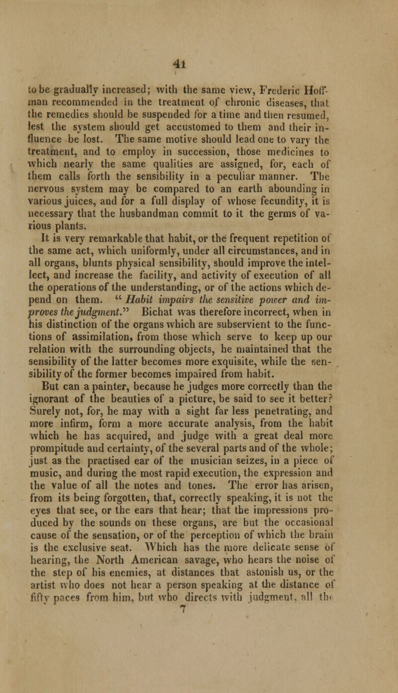 to be gradually increased; with the same view, Frederic Hoff- man recommended in the treatment of chronic diseases, that the remedies should be suspended lor a time and then resumed, lest the system should get accustomed to them and their in- fluence be lost. The same motive should lead one to vary the treatment, and to employ in succession, those medicines to which nearly the same qualities are assigned, for, each of them calls forth the sensibility in a peculiar manner. The nervous system may be compared to an earth abounding in various juices, and for a full display of whose fecundity, it is necessary that the husbandman commit to it the germs of va- rious plants. It is very remarkable that habit, or the frequent repetition of the same act, which uniformly, under all circumstances, and in all organs, blunts physical sensibility, should improve the intel- lect, and increase the facility, and activity of execution of all the operations of the understanding, or of the actions which de- pend on them.  Habit impairs the sensitive power and im- proves the judgment. Bichat was therefore incorrect, when in his distinction of the organs which are subservient to the func- tions of assimilation, from those which serve to keep up our relation with the surrounding objects, he maintained that the sensibility of the latter becomes more exquisite, while the sen- sibility of the former becomes impaired from habit. But can a painter, because he judges more correctly than the ignorant of the beauties of a picture, be said to see it better? Surely not, for, he may with a sight far less penetrating, and more infirm, form a more accurate analysis, from the habit which he has acquired, and judge with a great deal more prompitude and certainty, of the several parts and of the whole; just as the practised ear of the musician seizes, in a piece of music, and during the most rapid execution, the expression and the value of all the notes and tones. The error has arisen, from its being forgotten, that, correctly speaking, it is not the eyes that see, or the ears that hear; that the impressions pro- duced by the sounds on these organs, are but the occasional cause of the sensation, or of the perception of which the brain is the exclusive seat. Which has the more delicate sense of hearing, the North American savage, who hears the noise of the step of his enemies, at distances that astonish us, or the artist who does not hear a person speaking at the distance of fifty paces from him, but who directs with judgment, all th< 7