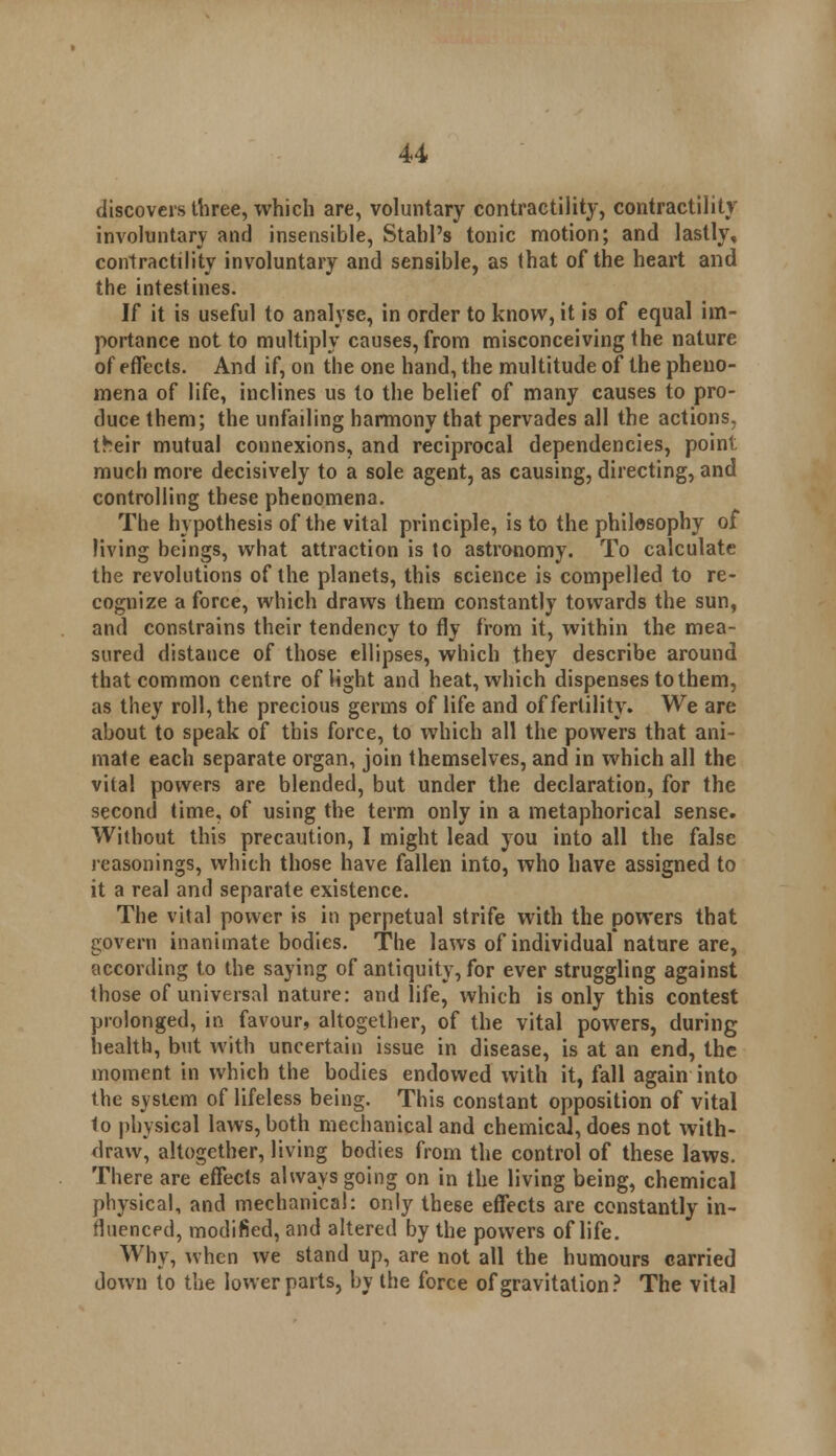 discovers three, which are, voluntary contractility, contractility involuntary and insensible, Stahl's tonic motion; and lastly, contractility involuntary and sensible, as that of the heart and the intestines. If it is useful to analyse, in order to know, it is of equal im- portance not to multiply causes, from misconceiving the nature of effects. And if, on the one hand, the multitude of the pheno- mena of life, inclines us to the belief of many causes to pro- duce them; the unfailing harmony that pervades all the actions, their mutual connexions, and reciprocal dependencies, point, much more decisively to a sole agent, as causing, directing, and controlling these phenomena. The hypothesis of the vital principle, is to the philosophy of living beings, what attraction is to astronomy. To calculate the revolutions of the planets, this science is compelled to re- cognize a force, which draws them constantly towards the sun, and constrains their tendency to fly from it, within the mea- sured distance of those ellipses, which they describe around that common centre of light and heat, which dispenses to them, as they roll, the precious germs of life and of fertility. We are about to speak of this force, to which all the powers that ani- mate each separate organ, join themselves, and in which all the vital powers are blended, but under the declaration, for the second time, of using the term only in a metaphorical sense. Without this precaution, I might lead you into all the false reasonings, which those have fallen into, who have assigned to it a real and separate existence. The vital power is in perpetual strife with the powers that govern inanimate bodies. The laws of individual nature are, according to the saying of antiquity, for ever struggling against those of universal nature: and life, which is only this contest prolonged, in favour, altogether, of the vital powers, during health, but with uncertain issue in disease, is at an end, the moment in which the bodies endowed with it, fall again into the system of lifeless being. This constant opposition of vital to physical laws, both mechanical and chemical, does not with- draw, altogether, living bodies from the control of these laws. There are effects always going on in the living being, chemical physical, and mechanical: only these effects are constantly in- fluenced, modified, and altered by the powers of life. Why, when we stand up, are not all the humours carried down to the lower parts, by the force of gravitation? The vital