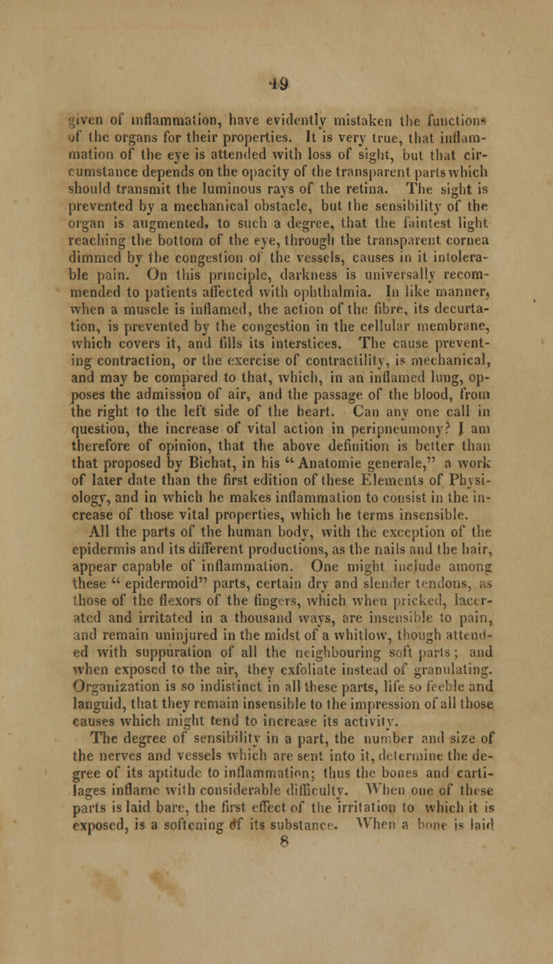 ^iven of inflammation, have evidently mistaken the functions of the organs for their properties. It is very true, that inflam- mation of the eye is attended with loss of sight, but that cir- cumstance depends on the opacity of the transparent parts which should transmit the luminous rays of the retina. The sight is prevented by a mechanical obstacle, but the sensibility of the organ is augmented, to such a degree, that the faintest light reaching the bottom of the eye, through the transparent cornea dimmed by the congestion of the vessels, causes in it intolera- ble pain. On this principle, darkness is universally recom- mended to patients affected with ophthalmia. In like manner, when a muscle is inflamed, the action of the fibre, its decurta- tion, is prevented by the congestion in the cellular membrane, which covers it, and (ills its interstices. The cause prevent- ing contraction, or the exercise of contractility, is mechanical, and may be compared to that, which, in an inflamed lung, op- poses the admission of air, and the passage of the blood, from the right to the left side of the heart. Can any one call in question, the increase of vital action in peripneumony? J am therefore of opinion, that the above definition is better than that proposed by Bichat, in his u Anatomie generale, a work of later date than the first edition of these Elements of Physi- ology, and in which he makes inflammation to consist in the in- crease of those vital properties, which he terms insensible. All the parts of the human body, with the exception of the epidermis and its different productions, as the nails and the hair, appear capable of inflammation. One might include among these  epidermoid parts, certain dry and slender tendons, as those of the flexors of the fingers, which when pricked, lacer- ated and irritated in a thousand ways, are insensible to pain, and remain uninjured in the midst of a whitlow, though attend- ed with suppuration of all the neighbouring soft parts ; and when exposed to the air, they exfoliate instead of granulating. Organization is so indistinct in all these parts, life so feeble and languid, that they remain insensible to the impression of all those causes which might tend to increase its activity. The degree of sensibility in a part, the number and size of the nerves and vessels which are sent into it, determine the de- gree of its aptitude to inflammation; thus the bones and carti- lages inflame with considerable difficulty. When one of these parts is laid bare, the first effect of the irritation to which it is exposed, is a softening <9f its substance. When a bone is laid 8