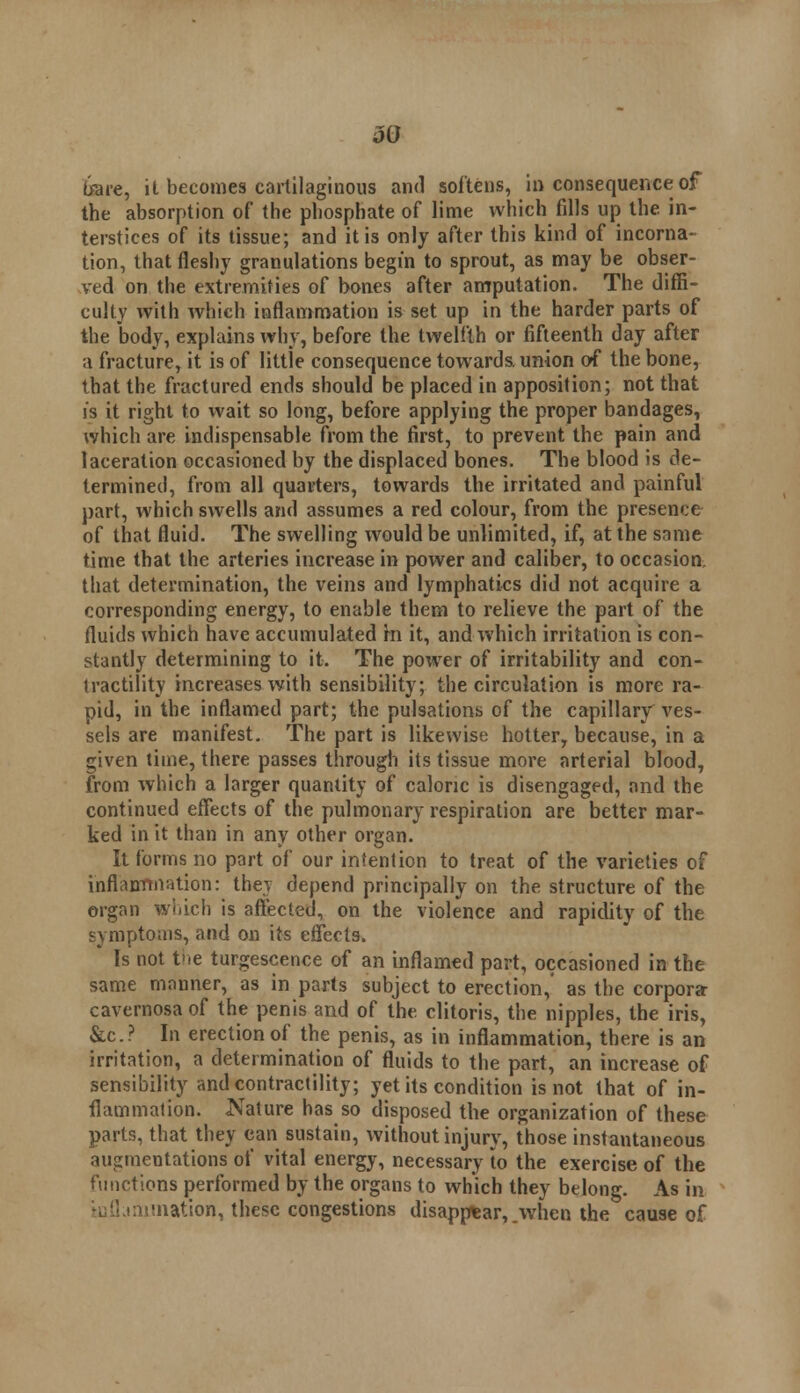 tore, it becomes cartilaginous and softens, in consequence of the absorption of the phosphate of lime which fills up the in- terstices of its tissue; and it is only after this kind of incorna- tion, that fleshy granulations begin to sprout, as may be obser- ved on the extremities of bones after amputation. The diffi- culty with which inflammation is set up in the harder parts of the body, explains why, before the twelfth or fifteenth day after a fracture, it is of little consequence towards, union of the bone, that the fractured ends should be placed in apposition; not that is it right to wait so long, before applying the proper bandages, which are indispensable from the first, to prevent the pain and laceration occasioned by the displaced bones. The blood is de- termined, from all quarters, towards the irritated and painful part, which swells and assumes a red colour, from the presence of that fluid. The swelling would be unlimited, if, at the same time that the arteries increase in power and caliber, to occasion, that determination, the veins and lymphatics did not acquire a corresponding energy, to enable them to relieve the part of the fluids which have accumulated rn it, and which irritation is con- stantly determining to it. The power of irritability and con- tractility increases with sensibility; the circulation is more ra- pid, in the inflamed part; the pulsations of the capillary ves- sels are manifest. The part is likewise hotter, because, in a given time, there passes through its tissue more arterial blood, from which a larger quantity of caloric is disengaged, and the continued effects of the pulmonary respiration are better mar- ked in it than in any other organ. It forms no part of our intention to treat of the varieties of inflammation: the} depend principally on the structure of the organ which is affected, on the violence and rapidity of the symptoms, and on its effects. Is not the tumescence of an inflamed part, occasioned in the same manner, as in parts subject to erection,' as the corpora cavernosa of the penis and of the clitoris, the nipples, the iris, &c? In erection of the penis, as in inflammation, there is an irritation, a determination of fluids to the part, an increase of sensibility and contractility; yet its condition is not that of in- flammation. Nature has so disposed the organization of these parts, that they can sustain, without injury, those instantaneous augmentations of vital energy, necessary to the exercise of the functions performed by the organs to which they belong. As in (lamination, these congestions disappear, .when the cause of