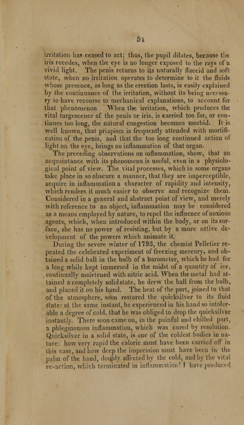 irritation has ceased to act; thus, the pupil dilates, because the iris recedes, when the eye is no longer exposed to the rays of a vivid light. The penis returns to its naturally flaccid and soft state, when no irritation operates to determine to it the fluids whose presence, as long as the erection lasts, is easily explained by the continuance of the irritation, without its being necessa- ry to have recourse to mechanical explanations, to account for that phenomenon When tire irritation, which produces the vital turgescence of the penis or iris, is carried too far, or con- tinues too long, the natural congestion becomes morbid. It .is well known, that priapism is frequently attended with mortifi- cation of the penis, and that the too long continued action of light on the eye, brings on inflammation of that organ. The preceding observations on inflammation, show, that an acquaintance with its phenomena is useful, even in a physiolo- gical point of view. The vital processes, which in some organs take place in so obscure a manner, that they are imperceptible, acquire in inflammation a character of rapidity and intensity, which renders it much easier to observe and recognize them. Considered in a general and abstract point of view, and merely with reference to an object, inflammation may be considered as a means employed by nature, to repel the influence of noxious agents, which, when introduced within the body, or on its sur- face, she has no power of resisting, but by a more active de- velopment of the powers which animate it. During the severe winter of1*793, the chemist Pellelier re- peated the celebrated experiment of freezing mercury, and ob- tained a solid ball in the bulb of a barometer, which he had for a long while kept immersed in the midst of a quantity of ice, continually moistened with nitric acid. When the metal had at- tained a completely solidstate, he drew the ball from the bulb, and placed it on his hand. The heat of the part, joined to that of the atmosphere, soon restored the quicksilver to its fluid state: at the same instant, he experienced in his hand so intoler- able a degree of cold, that he was obliged to drop the quicksilver instantly. There soon came on, in the painful and chilled part, a phlegmonous inflammation, which was cured by resolution. Quicksilver in a solid state, is one of the coldest bodies in na- ture: how very rapid the caloric must have been carried off in this case, and how deep the impression must have been in the palm of the hand, doubly affected by the cold, and by the vital re-action, which terminated in inflammation! I have produced