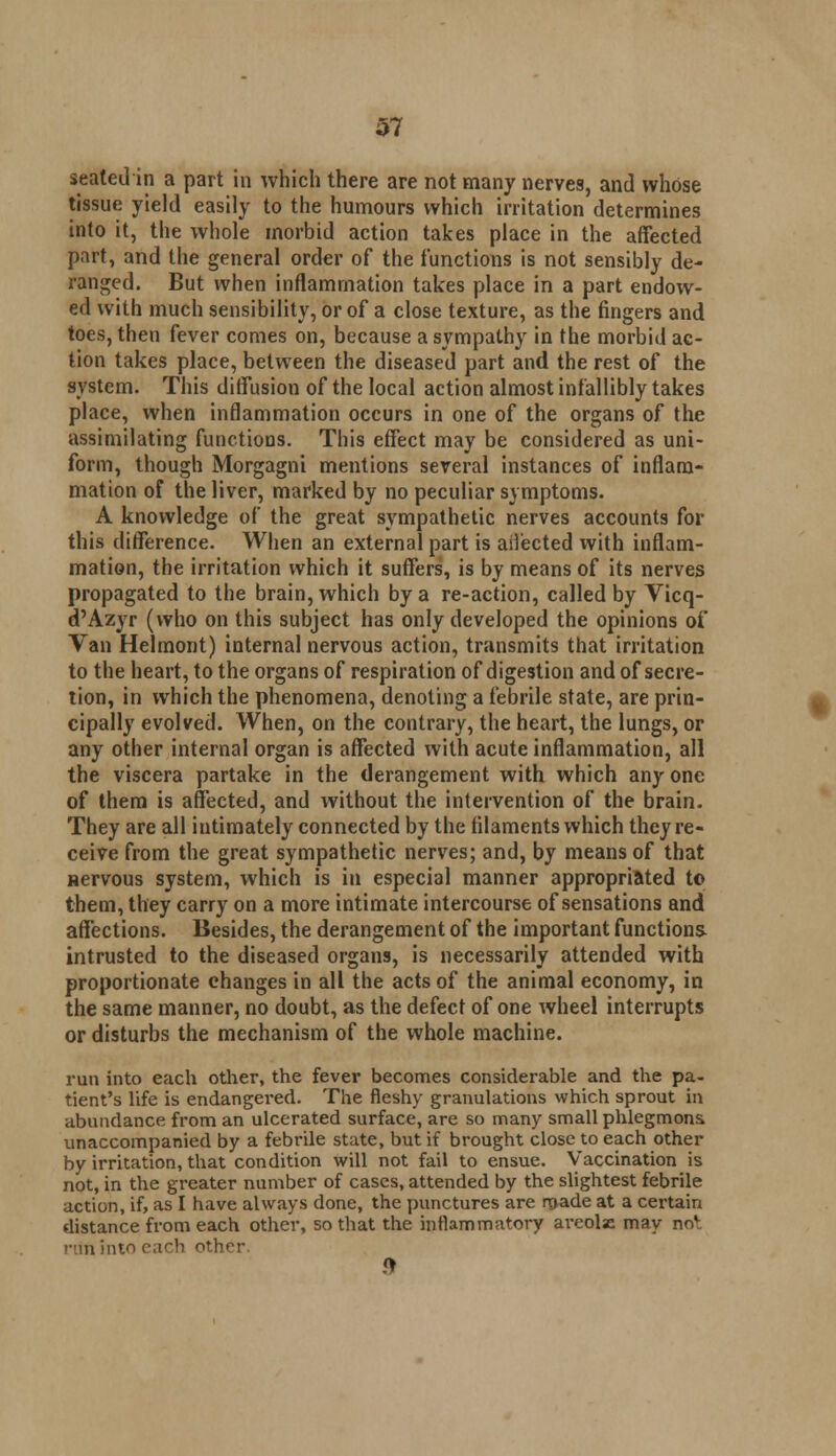 seated in a part in which there are not many nerves, and whose tissue yield easily to the humours which irritation determines into it, the whole morbid action takes place in the affected part, and the general order of the functions is not sensibly de- ranged. But when inflammation takes place in a part endow- ed with much sensibility, or of a close texture, as the fingers and toes, then fever comes on, because a sympathy in the morbid ac- tion takes place, between the diseased part and the rest of the system. This diffusion of the local action almost infallibly takes place, when inflammation occurs in one of the organs of the assimilating functions. This effect may be considered as uni- form, though Morgagni mentions several instances of inflam- mation of the liver, marked by no peculiar symptoms. A knowledge of the great sympathetic nerves accounts for this difference. When an external part is aiiected with inflam- mation, the irritation which it suffers, is by means of its nerves propagated to the brain, which by a re-action, called by Vicq- d'Azyr (who on this subject has only developed the opinions of Van Helmont) internal nervous action, transmits that irritation to the heart, to the organs of respiration of digestion and of secre- tion, in which the phenomena, denoting a febrile state, are prin- cipally evolved. When, on the contrary, the heart, the lungs, or any other internal organ is affected with acute inflammation, all the viscera partake in the derangement with which any one of them is affected, and without the intervention of the brain. They are all intimately connected by the filaments which they re- ceive from the great sympathetic nerves; and, by means of that aervous system, which is in especial manner appropriated to them, they carry on a more intimate intercourse of sensations and affections. Besides, the derangement of the important functions- intrusted to the diseased organs, is necessarily attended with proportionate changes in all the acts of the animal economy, in the same manner, no doubt, as the defect of one wheel interrupts or disturbs the mechanism of the whole machine. run into each other, the fever becomes considerable and the pa- tient's life is endangered. The fleshy granulations which sprout in abundance from an ulcerated surface, are so many small phlegmons unaccompanied by a febrile state, but if brought close to each other by irritation, that condition will not fail to ensue. Vaccination is not, in the greater number of cases, attended by the slightest febrile action, if, as I have always clone, the punctures are made at a certain distance from each other, so that the inflammatory ai'eolse may no*, run into each other 9