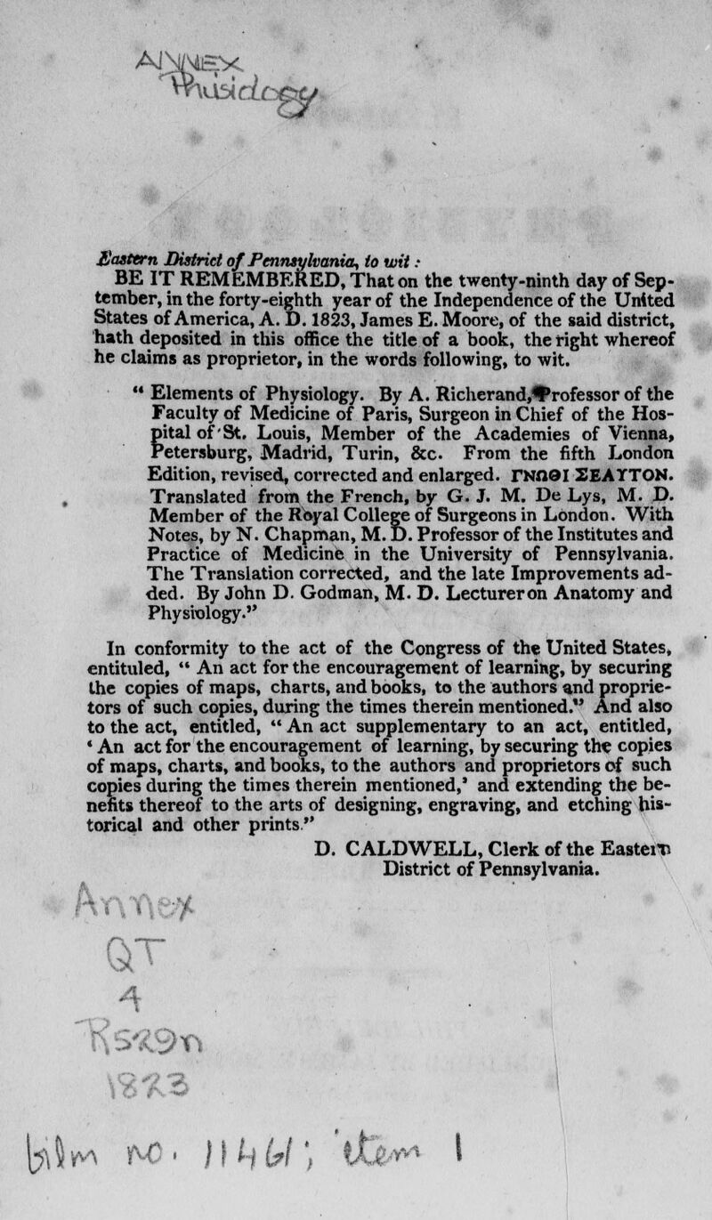 Eastern District of Pennsylvania, to wit: BE IT REMEMBERED, That on the twenty-ninth day of Sep- tember, in the forty-eighth year of the Independence of the United States of America, A. D. 1823, James E. Moore, of the said district, hath deposited in this office the title of a book, the right whereof he claims as proprietor, in the words following, to wit. '• Elements of Physiology. By A. Richerand,*Professor of the Faculty of Medicine of Paris, Surgeon in Chief of the Hos- fital of'St. Louis, Member of the Academies of Vienna, etersburg, Madrid, Turin, &c From the fifth London Edition, revised, corrected and enlarged. rNXiei SEAYTON. Translated from the French, by G. J. M. De Lys, M. JD. Member of the Royal College of Surgeons in London. With Notes, by N. Chapman, M. D. Professor of the Institutes and Practice of Medicine in the University of Pennsylvania. The Translation corrected, and the late Improvements ad- ded. By John D. Godman, M. D. Lecturer on Anatomy and Physiology. In conformity to the act of the Congress of the United States, entituled,  An act for the encouragement of learning, by securing the copies of maps, charts, and books, to the authors and proprie- tors of such copies, during the times therein mentioned.*' And also to the act, entitled,  An act supplementary to an act, entitled, 4 An act for the encouragement of learning, by securing the copies of maps, charts, and books, to the authors and proprietors of such copies during the times therein mentioned,' and extending the be- nefits thereof to the arts of designing, engraving, and etching his- torical and other prints  D. CALDWELL, Clerk of the Eastern District of Pennsylvania. kr\t