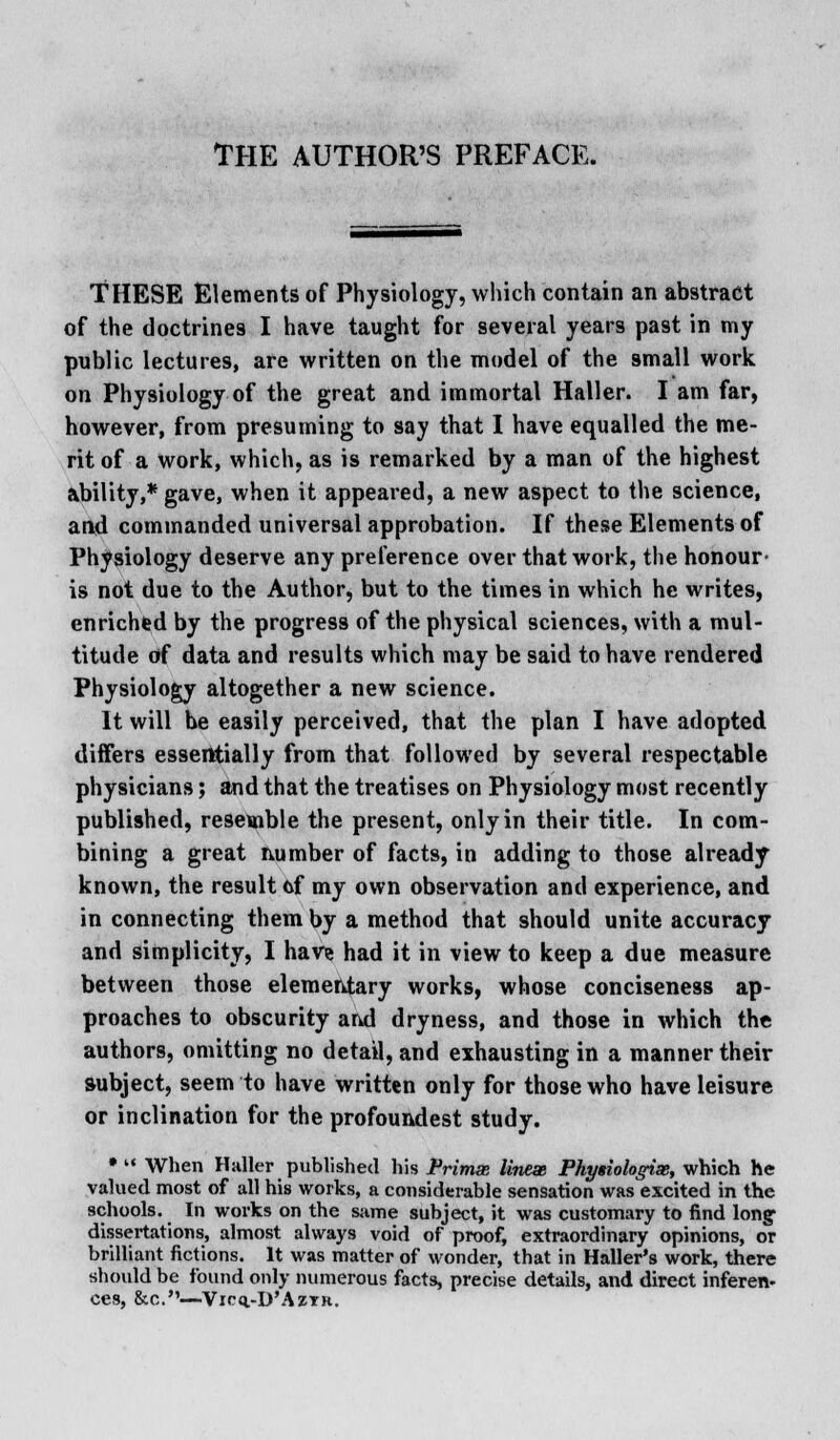 THE AUTHOR'S PREFACE. THESE Elements of Physiology, which contain an abstract of the doctrines I have taught for several years past in my public lectures, are written on the model of the small work on Physiology of the great and immortal Haller. I am far, however, from presuming to say that I have equalled the me- rit of a work, which, as is remarked by a man of the highest ability,* gave, when it appeared, a new aspect to the science, and commanded universal approbation. If these Elements of Physiology deserve any preference over that work, the honour- is not due to the Author, but to the times in which he writes, enrichfed by the progress of the physical sciences, with a mul- titude of data and results which may be said to have rendered Physiology altogether a new science. It will be easily perceived, that the plan I have adopted differs essentially from that followed by several respectable physicians; and that the treatises on Physiology most recently published, resemble the present, only in their title. In com- bining a great number of facts, in adding to those already- known, the result cf my own observation and experience, and in connecting them by a method that should unite accuracy and simplicity, I have had it in view to keep a due measure between those elementary works, whose conciseness ap- proaches to obscurity and dryness, and those in which the authors, omitting no detail, and exhausting in a manner their subject, seem to have written only for those who have leisure or inclination for the profoundest study. *  When Haller published his Prima lines, Phy$iologix, which he valued most of all his works, a considerable sensation was excited in the schools. In works on the same subject, it was customary to find long- dissertations, almost always void of proof, extraordinary opinions, or brilliant fictions. It was matter of wonder, that in Haller's work, there should be found only numerous facts, precise details, and direct inferen- ces, &c.—Vicq.-D'AzTR.