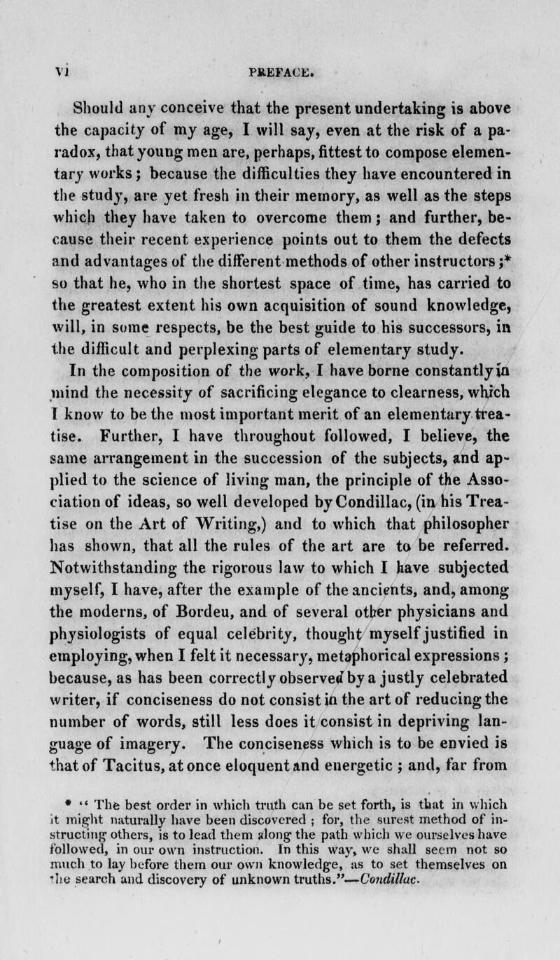 Should any conceive that the present undertaking is above the capacity of my age, I will say, even at the risk of a pa- radox, that young men are, perhaps, fittest to compose elemen- tary works; because the difficulties they have encountered in the study, are yet fresh in their memory, as well as the steps which they have taken to overcome them; and further, be- cause their recent experience points out to them the defects and advantages of the different methods of other instructors ;* so that he, who in the shortest space of time, has earned to the greatest extent his own acquisition of sound knowledge, will, in some respects, be the best guide to his successors, in the difficult and perplexing parts of elementary study. In the composition of the work, I have borne constantlyia mind the necessity of sacrificing elegance to clearness, which I know to be the most important merit of an elementary trea- tise. Further, I have throughout followed, I believe, the same arrangement in the succession of the subjects, and ap- plied to the science of living man, the principle of the Asso- ciation of ideas, so well developed byCondillac, (in his Trea- tise on the Art of Writing,) and to which that philosopher has shown, that all the rules of the art are to be referred. Notwithstanding the rigorous law to which I have subjected myself, I have, after the example of the ancients, and, among the moderns, of Bordeu, and of several other physicians and physiologists of equal celebrity, thought myself justified in employing, when I felt it necessary, metaphorical expressions; because, as has been correctly observed by a justly celebrated writer, if conciseness do not consist in the art of reducing the number of words, still less does it consist in depriving lan- guage of imagery. The conciseness which is to be envied is that of Tacitus, at once eloquent and energetic j and, far from *  The best order in which truth can be set forth, is that in which it might naturally have been discovered ; for, the surest method of in- structing' others, is to lead them along1 the path which we ourselves have followed, in our own instruction. In this way, we shall seem not so much to lay before them our own knowledge, as to set themselves on *Ite search and discovery of unknown truths.—Vondillac-