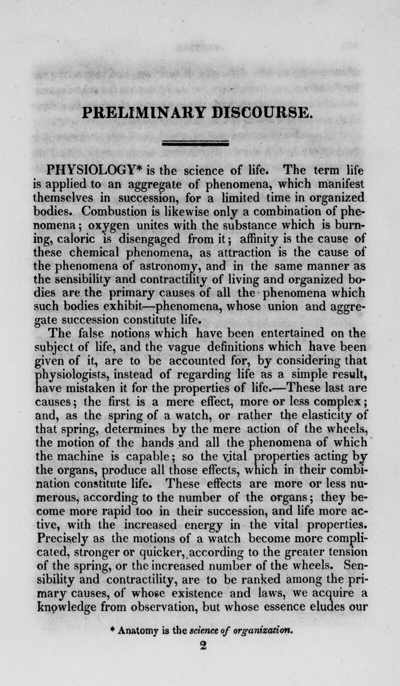 PRELIMINARY DISCOURSE. PHYSIOLOGY* is the science of life. The term life is applied to an aggregate of phenomena, which manifest themselves in succession, for a limited time in organized bodies. Combustion is likewise only a combination of phe- nomena ; oxygen unites with the substance which is burn- ing, caloric is disengaged from it; affinity is the cause of these chemical phenomena, as attraction is the cause of the phenomena of astronomy, and in the same manner as the sensibility and contractility of living and organized bo- dies are the primary causes of all the phenomena which such bodies exhibit—phenomena, whose union and aggre- gate succession constitute life. The false notions which have been entertained on the subject of life, and the vague definitions which have been given of it, are to be accounted for, by considering that physiologists, instead of regarding life as a simple result, have mistaken it for the properties of life.—These last are causes; the first is a mere effect, more or less complex; and, as the spring of a watch, or rather the elasticity of that spring, determines by the mere action of the wheels, the motion of the hands and all the phenomena of which the machine is capable; so the vjtal properties acting by the organs, produce all those effects, which in their combi- nation constitute life. These effects are more or less nu- merous, according to the number of the organs; they be- come more rapid too in their succession, and life more ac- tive, with the increased energy in the vital properties. Precisely as the motions of a watch become more compli- cated, stronger or quicker, according to the greater tension of the spring, or the increased number of the wheels. Sen- sibility and contractility, are to be ranked among the pri- mary causes, of whose existence and laws, we acquire a knowledge from observation, but whose essence eludes our * Anatomy is the science of organization. 2