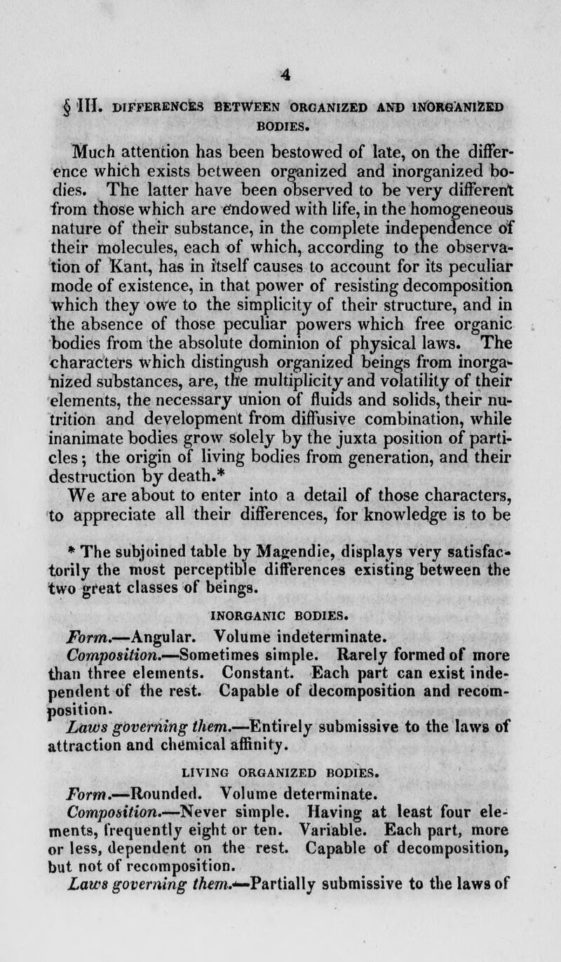 § III. DIFFERENCES BETWEEN ORGANIZED AND INORGANlZED BODIES. Much attention has been bestowed of late, on the differ- ence which exists between organized and inorganized bo- dies. The latter have been observed to be very different from those which are endowed with life, in the homogeneous nature of their substance, in the complete independence of their molecules, each of which, according to the observa- tion of Kant, has in itself causes to account for its peculiar mode of existence, in that power of resisting decomposition which they owe to the simplicity of their structure, and in the absence of those peculiar powers which free organic bodies from the absolute dominion of physical laws. The characters which distingush organized beings from inorga- nized substances, are, the multiplicity and volatility of their elements, the necessary union of fluids and solids, their nu- trition and development from diffusive combination, while inanimate bodies grow solely by the juxta position of parti- cles ; the origin of living bodies from generation, and their destruction by death.* We are about to enter into a detail of those characters, to appreciate all their differences, for knowledge is to be * The subjoined table by Magendie, displays very satisfac- torily the most perceptible differences existing between the two great classes of beings. INORGANIC BODIES. Form.—Angular. Volume indeterminate. Composition.—Sometimes simple. Rarely formed of more than three elements. Constant. Each part can exist inde- pendent of the rest. Capable of decomposition and recom- position. Laws governing them.—Entirely submissive to the laws of attraction and chemical affinity. LIVING ORGANIZED BODIES. Form.—Rounded. Volume determinate. Composition.—Never simple. Having at least four ele- ments, frequently eight or ten. Variable. Each part, more or less, dependent on the rest. Capable of decomposition, but not of recomposition. Laws governing f Am.*-Partially submissive to the laws of