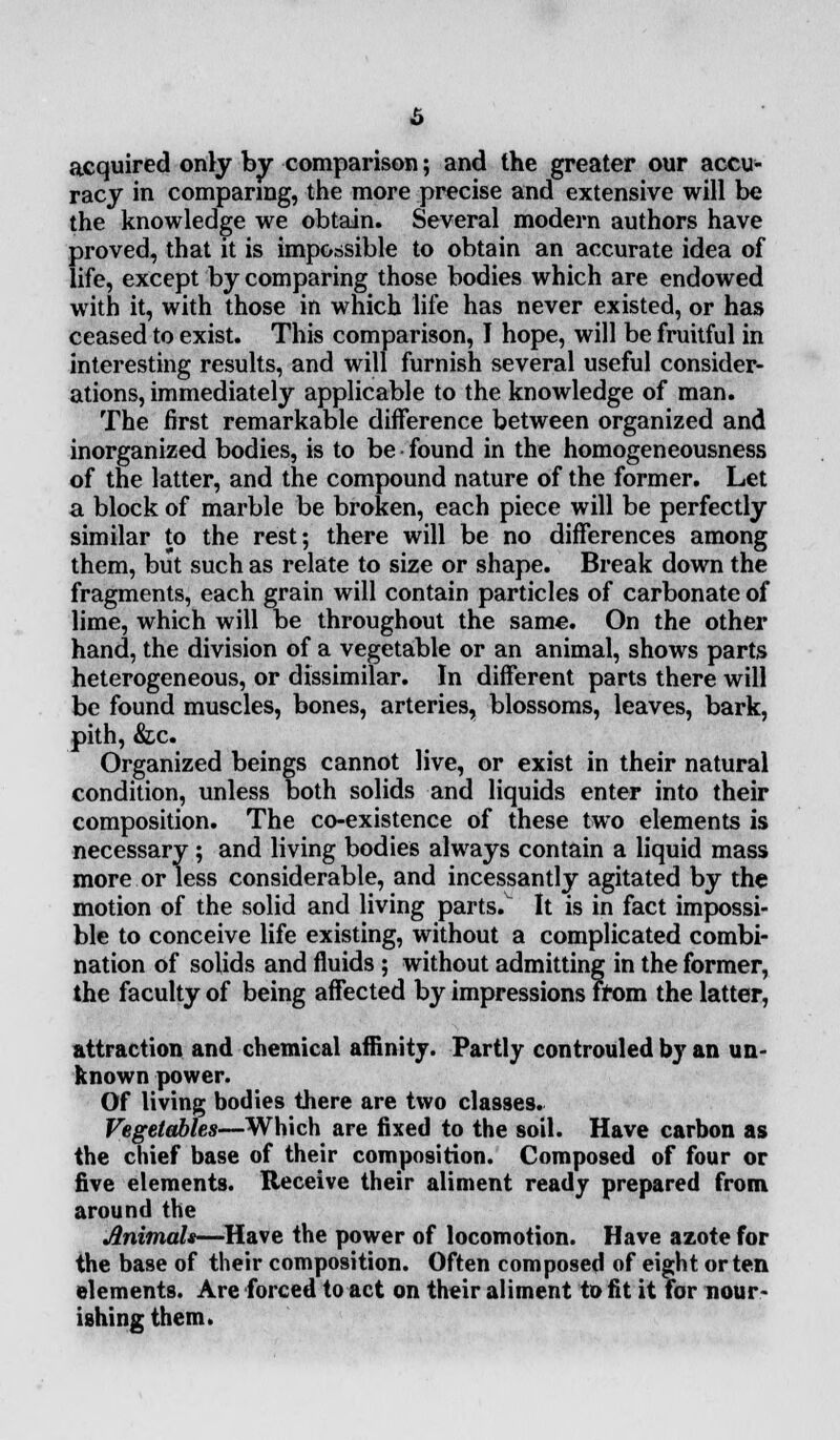 acquired only by comparison; and the greater our accu- racy in comparing, the more precise and extensive will be the knowledge we obtain. Several modern authors have proved, that it is impossible to obtain an accurate idea of life, except by comparing those bodies which are endowed with it, with those in which life has never existed, or has ceased to exist. This comparison, I hope, will be fruitful in interesting results, and will furnish several useful consider- ations, immediately applicable to the knowledge of man. The first remarkable difference between organized and inorganized bodies, is to be found in the homogeneousness of the latter, and the compound nature of the former. Let a block of marble be broken, each piece will be perfectly similar to the rest; there will be no differences among them, but such as relate to size or shape. Break down the fragments, each grain will contain particles of carbonate of lime, which will be throughout the same. On the other hand, the division of a vegetable or an animal, shows parts heterogeneous, or dissimilar. In different parts there will be found muscles, bones, arteries, blossoms, leaves, bark, pith, &c. Organized beings cannot live, or exist in their natural condition, unless both solids and liquids enter into their composition. The co-existence of these two elements is necessary; and living bodies always contain a liquid mass more or less considerable, and incessantly agitated by the motion of the solid and living parts.v It is in fact impossi- ble to conceive life existing, without a complicated combi- nation of solids and fluids; without admitting in the former, the faculty of being affected by impressions from the latter, attraction and chemical affinity. Partly controuled by an un- known power. Of living bodies there are two classes. Vegetables—Which are fixed to the soil. Have carbon as the chief base of their composition. Composed of four or five elements. Receive their aliment ready prepared from around the Animals—Have the power of locomotion. Have azote for the base of their composition. Often composed of eight or ten elements. Are forced to act on their aliment to fit it for nour- ishing them.