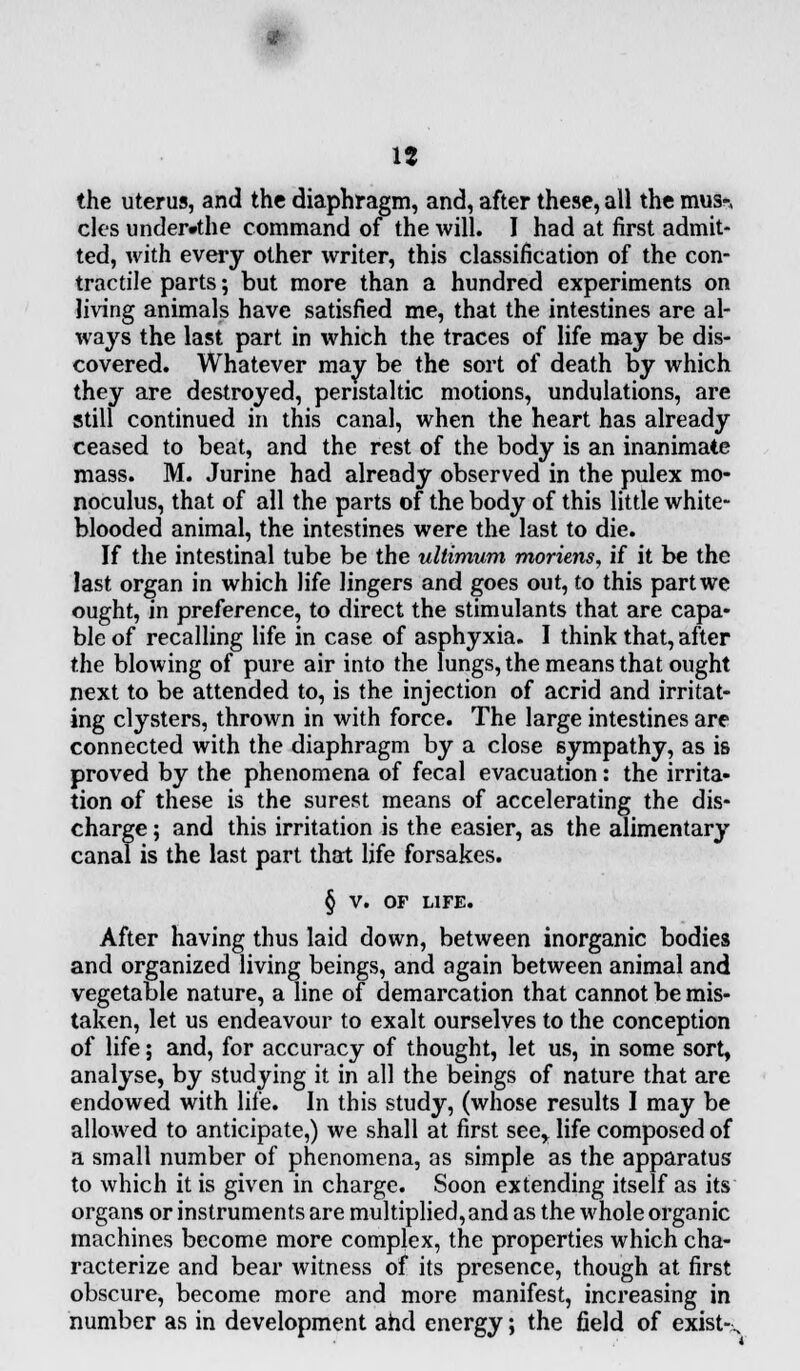 the uterus, and the diaphragm, and, after these, all the musn cles under»the command of the will. I had at first admit- ted, with every other writer, this classification of the con- tractile parts; but more than a hundred experiments on living animals have satisfied me, that the intestines are al- ways the last part in which the traces of life may be dis- covered. Whatever may be the sort of death by which they are destroyed, peristaltic motions, undulations, are still continued in this canal, when the heart has already ceased to beat, and the rest of the body is an inanimate mass. M. Jurine had already observed in the pulex mo- noculus, that of all the parts of the body of this little white- blooded animal, the intestines were the last to die. If the intestinal tube be the ultimum moriens, if it be the last organ in which life lingers and goes out, to this part we ought, in preference, to direct the stimulants that are capa- ble of recalling life in case of asphyxia. I think that, after the blowing of pure air into the lungs, the means that ought next to be attended to, is the injection of acrid and irritat- ing clysters, thrown in with force. The large intestines are connected with the diaphragm by a close sympathy, as is proved by the phenomena of fecal evacuation: the irrita- tion of these is the surest means of accelerating the dis- charge ; and this irritation is the easier, as the alimentary canal is the last part that life forsakes. § v. OF LIFE. After having thus laid down, between inorganic bodies and organized living beings, and again between animal and vegetable nature, a line of demarcation that cannot be mis- taken, let us endeavour to exalt ourselves to the conception of life; and, for accuracy of thought, let us, in some sort, analyse, by studying it in all the beings of nature that are endowed with life. In this study, (whose results I may be allowed to anticipate,) we shall at first see,, life composed of a small number of phenomena, as simple as the apparatus to which it is given in charge. Soon extending itself as its organs or instruments are multiplied, and as the whole organic machines become more complex, the properties which cha- racterize and bear witness of its presence, though at first obscure, become more and more manifest, increasing in number as in development and energy; the field of exist-.