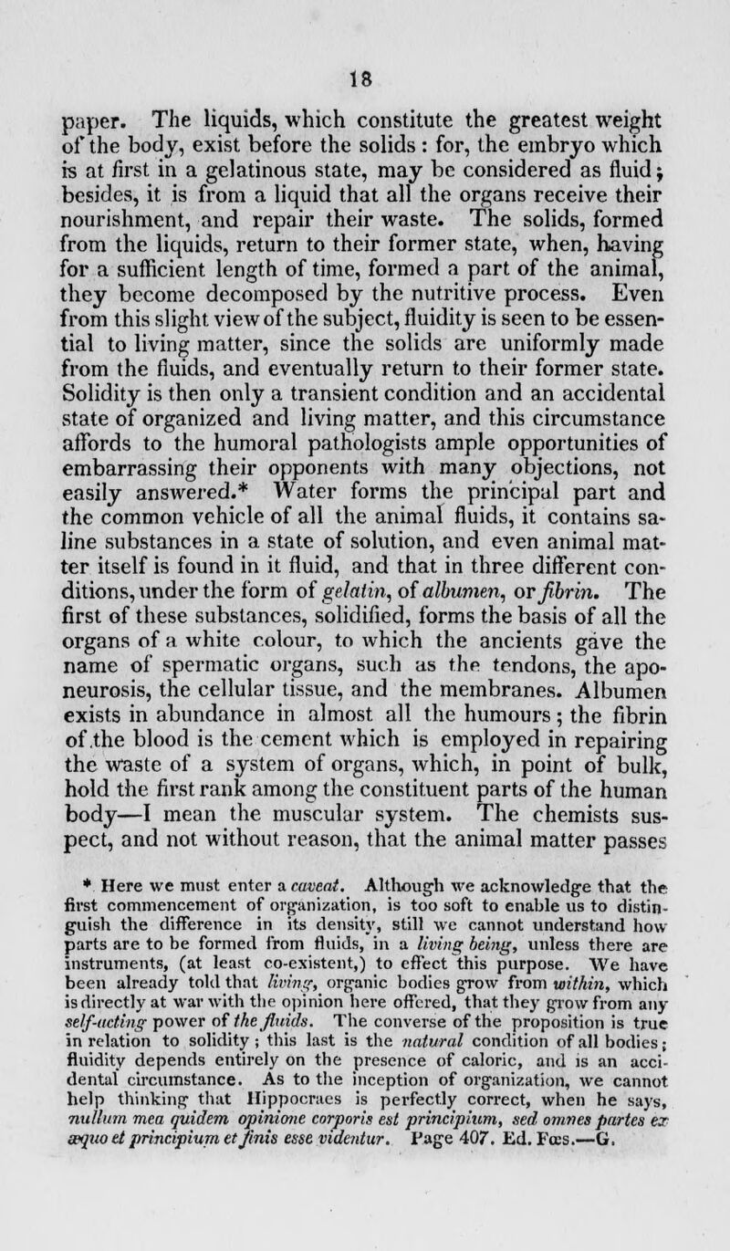 paper. The liquids, which constitute the greatest weight of the body, exist before the solids : for, the embryo which is at first in a gelatinous state, may be considered as fluid j besides, it is from a liquid that all the organs receive their nourishment, and repair their waste. The solids, formed from the liquids, return to their former state, when, having for a sufficient length of time, formed a part of the animal, they become decomposed by the nutritive process. Even from this slight view of the subject, fluidity is seen to be essen- tial to living matter, since the solids are uniformly made from the fluids, and eventually return to their former state. Solidity is then only a transient condition and an accidental state of organized and living matter, and this circumstance affords to the humoral pathologists ample opportunities of embarrassing their opponents with many objections, not easily answered.* Water forms the principal part and the common vehicle of all the animal fluids, it contains sa- line substances in a state of solution, and even animal mat- ter itself is found in it fluid, and that in three different con- ditions, under the form of gelatin, of albumen, or fibrin. The first of these substances, solidified, forms the basis of all the organs of a white colour, to which the ancients gave the name of spermatic organs, such as the tendons, the apo- neurosis, the cellular tissue, and the membranes. Albumen exists in abundance in almost all the humours; the fibrin of .the blood is the cement which is employed in repairing the Waste of a system of organs, which, in point of bulk, hold the first rank among the constituent parts of the human body—I mean the muscular system. The chemists sus- pect, and not without reason, that the animal matter passes * Here we must enter a caveat. Although we acknowledge that the first commencement of organization, is too soft to enable us to distin- guish the difference in its density, still we cannot understand how parts are to be formed from fluids, in a living being, unless there are instruments, (at least co-existent,) to effect this purpose. We have been already told that living, organic bodies grow from within, which is directly at war with the opinion here offered, that they grow from any self-acting power of the fluids. The converse of the proposition is true in relation to solidity; this last is the natural condition of all bodies; fluidity depends entirely on the presence of caloric, and is an acci- dental circumstance. As to the inception of organization, we cannot help thinking that Hippocraes is perfectly correct, when he says, milium mea quidem opinione corporis est principium, sed omnes partes ex aequo et principium et finis esse videntur. Page 407. Ed. Fees.—G.