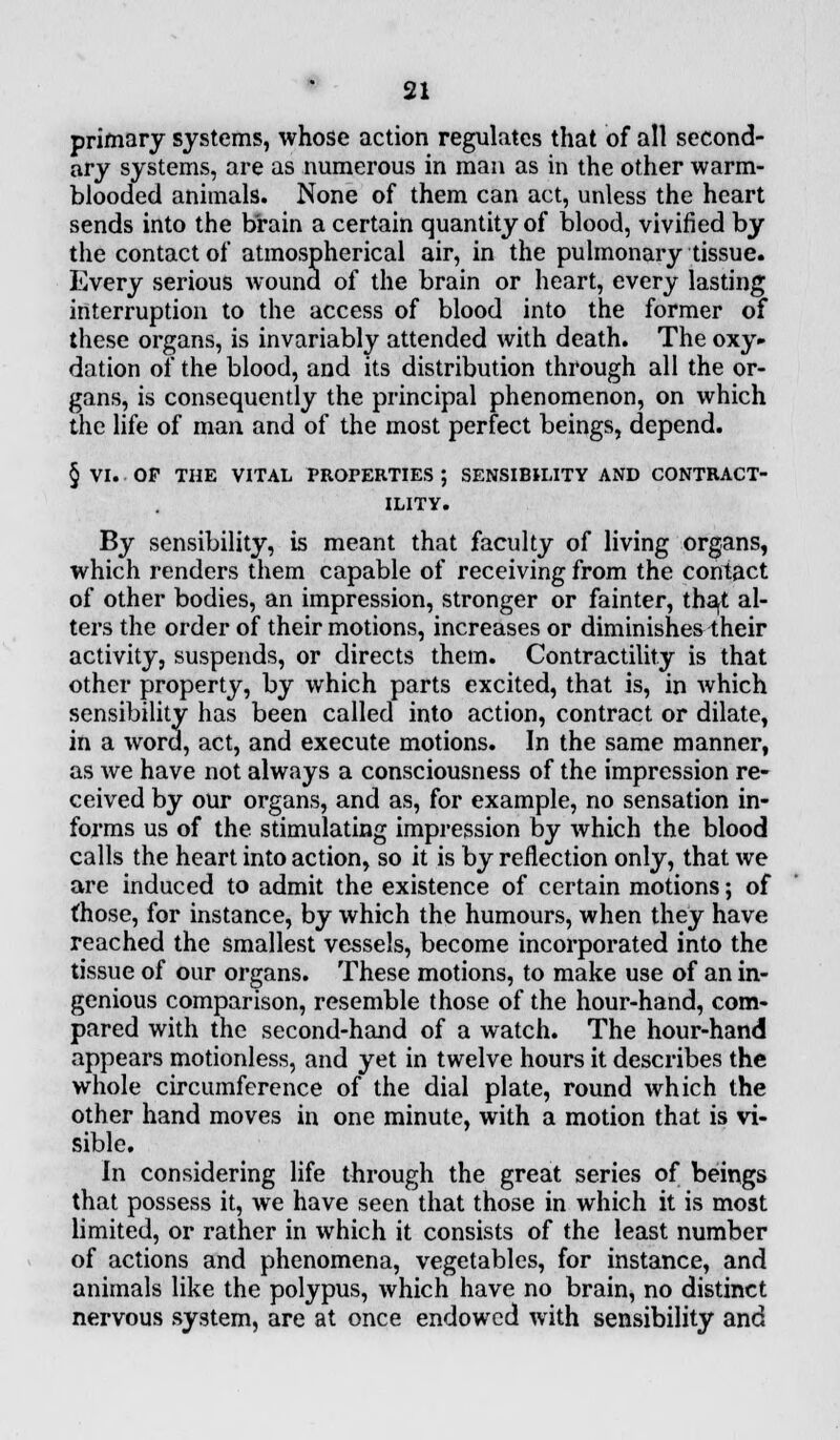 primary systems, whose action regulates that of all second- ary systems, are as numerous in man as in the other warm- blooded animals. None of them can act, unless the heart sends into the brain a certain quantity of blood, vivified by the contact of atmospherical air, in the pulmonary tissue. Every serious wound of the brain or heart, every lasting interruption to the access of blood into the former of these organs, is invariably attended with death. The oxy» dation of the blood, and its distribution through all the or- gans, is consequently the principal phenomenon, on which the life of man and of the most perfect beings, depend. § VI. OP THE VITAL PROPERTIES ; SENSIBILITY AND CONTRACT- ILITY. By sensibility, is meant that faculty of living organs, which renders them capable of receiving from the contact of other bodies, an impression, stronger or fainter, that al- ters the order of their motions, increases or diminishes their activity, suspends, or directs them. Contractility is that other property, by which parts excited, that is, in which sensibility has been called into action, contract or dilate, in a word, act, and execute motions. In the same manner, as we have not always a consciousness of the impression re- ceived by our organs, and as, for example, no sensation in- forms us of the. stimulating impression by which the blood calls the heart into action, so it is by reflection only, that we are induced to admit the existence of certain motions; of those, for instance, by which the humours, when they have reached the smallest vessels, become incorporated into the tissue of our organs. These motions, to make use of an in- genious comparison, resemble those of the hour-hand, com- pared with the second-hand of a watch. The hour-hand appears motionless, and yet in twelve hours it describes the whole circumference of the dial plate, round which the other hand moves in one minute, with a motion that is vi- sible. In considering life through the great series of beings that possess it, we have seen that those in which it is most limited, or rather in which it consists of the least number of actions and phenomena, vegetables, for instance, and animals like the polypus, which have no brain, no distinct nervous system, are at once endowed with sensibility and