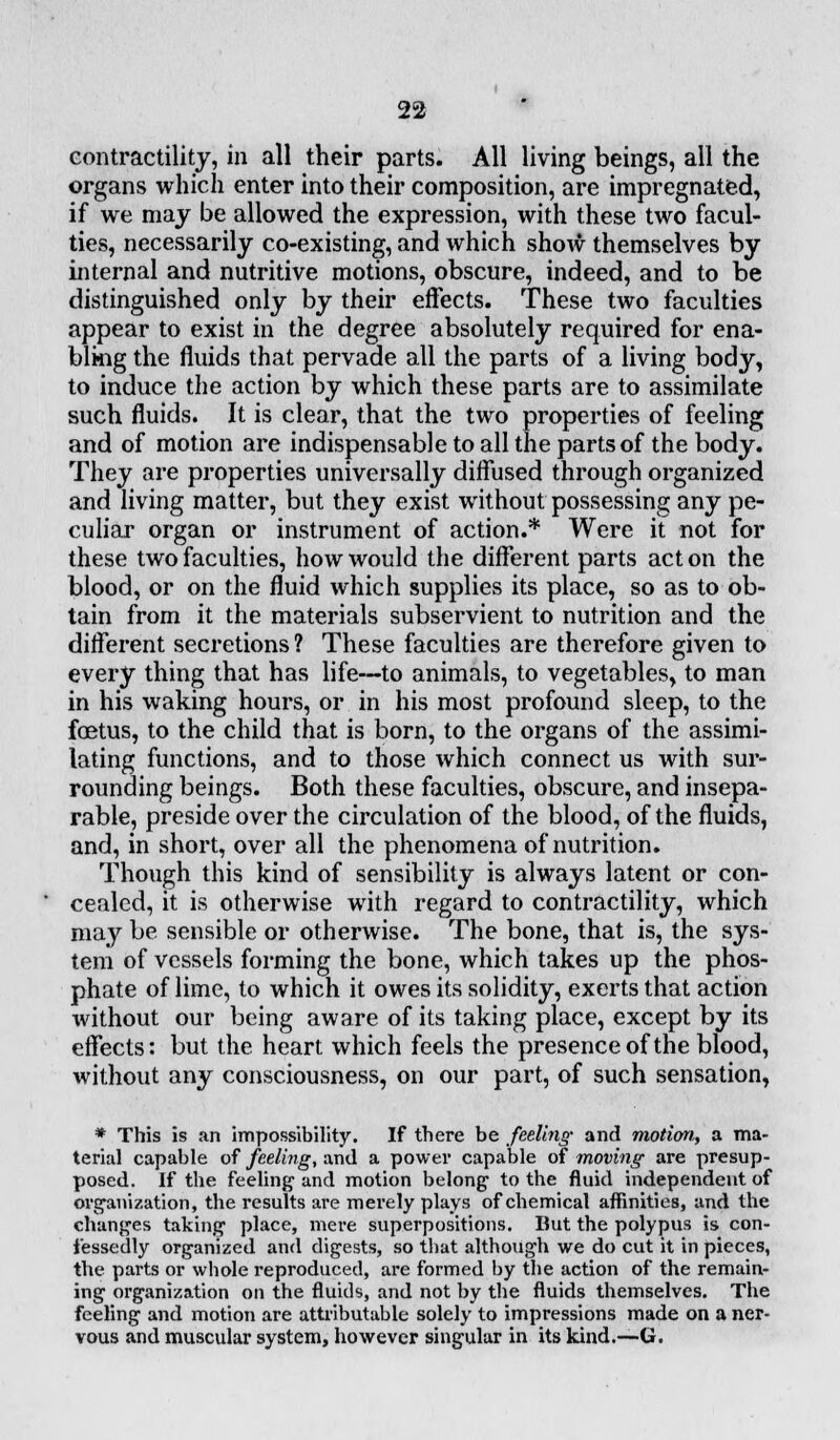 contractility, in all their parts. All living beings, all the organs which enter into their composition, are impregnated, if we may be allowed the expression, with these two facul- ties, necessarily co-existing, and which show themselves by internal and nutritive motions, obscure, indeed, and to be distinguished only by their effects. These two faculties appear to exist in the degree absolutely required for ena- bling the fluids that pervade all the parts of a living body, to induce the action by which these parts are to assimilate such fluids. It is clear, that the two properties of feeling and of motion are indispensable to all the parts of the body. They are properties universally diffused through organized and living matter, but they exist without possessing any pe- culiar organ or instrument of action.* Were it not for these two faculties, how would the different parts acton the blood, or on the fluid which supplies its place, so as to ob- tain from it the materials subservient to nutrition and the different secretions ? These faculties are therefore given to every thing that has life—to animals, to vegetables, to man in his waking hours, or in his most profound sleep, to the foetus, to the child that is born, to the organs of the assimi- lating functions, and to those which connect us with sur- rounding beings. Both these faculties, obscure, and insepa- rable, preside over the circulation of the blood, of the fluids, and, in short, over all the phenomena of nutrition. Though this kind of sensibility is always latent or con- cealed, it is otherwise with regard to contractility, which may be sensible or otherwise. The bone, that is, the sys- tem of vessels forming the bone, which takes up the phos- phate of lime, to which it owes its solidity, exerts that action without our being aware of its taking place, except by its effects: but the heart which feels the presence of the blood, without any consciousness, on our part, of such sensation, * This is an impossibility. If there be feeling and motion,, a ma- terial capable of feeling, and a power capable of moving are presup- posed. If the feeling and motion belong to the fluid independent of organization, the results are merely plays of chemical affinities, and the changes taking place, mere superpositions. But the polypus is con- fessedly organized and digests, so that although we do cut it in pieces, the parts or whole reproduced, are formed by the action of the remain- ing organization on the fluids, and not by the fluids themselves. The feeling and motion are attributable solely to impressions made on a ner- vous and muscular system, however singular in its kind.—G.