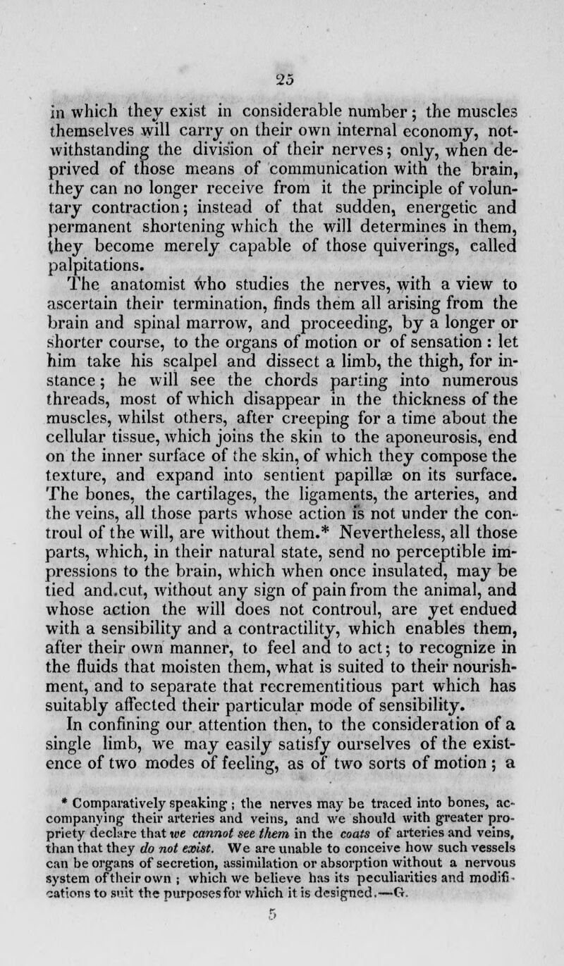 in which they exist in considerable number; the muscles themselves will carry on their own internal economy, not- withstanding the division of their nerves; only, when de- prived of those means of communication with the brain, they can no longer receive from it the principle of volun- tary contraction; instead of that sudden, energetic and permanent shortening which the will determines in them, they become merely capable of those quiverings, called palpitations. The anatomist who studies the nerves, with a view to ascertain their termination, finds them all arising from the brain and spinal marrow, and proceeding, by a longer or shorter course, to the organs of motion or of sensation : let him take his scalpel and dissect a limb, the thigh, for in- stance ; he will see the chords parting into numerous threads, most of which disappear in the thickness of the muscles, whilst others, after creeping for a time about the cellular tissue, which joins the skin to the aponeurosis, end on the inner surface of the skin, of which they compose the texture, and expand into sentient papillae on its surface. The bones, the cartilages, the ligaments, the arteries, and the veins, all those parts whose action fs not under the con- troul of the will, are without them.* Nevertheless, all those parts, which, in their natural state, send no perceptible im- pressions to the brain, which when once insulated, may be tied and.cut, without any sign of pain from the animal, and whose action the will does not controul, are yet endued with a sensibility and a contractility, which enables them, after their own manner, to feel and to act; to recognize in the fluids that moisten them, what is suited to their nourish- ment, and to separate that recrementitious part which has suitably affected their particular mode of sensibility. In confining our attention then, to the consideration of a single limb, we may easily satisfy ourselves of the exist- ence of two modes of feeling, as of two sorts of motion ; a * Comparatively speaking j the nerves may be traced into bones, ac- companying1 their arteries and veins, and we should with greater pro- priety declare that we cannot see them in the coats of arteries and veins, than that they do not exist. We are unable to conceive how such vessels can be organs of secretion, assimilation or absorption without a nervous system of their own ; which we believe has its peculiarities and modifi • cations to suit the purposes for which it is designed.—G.