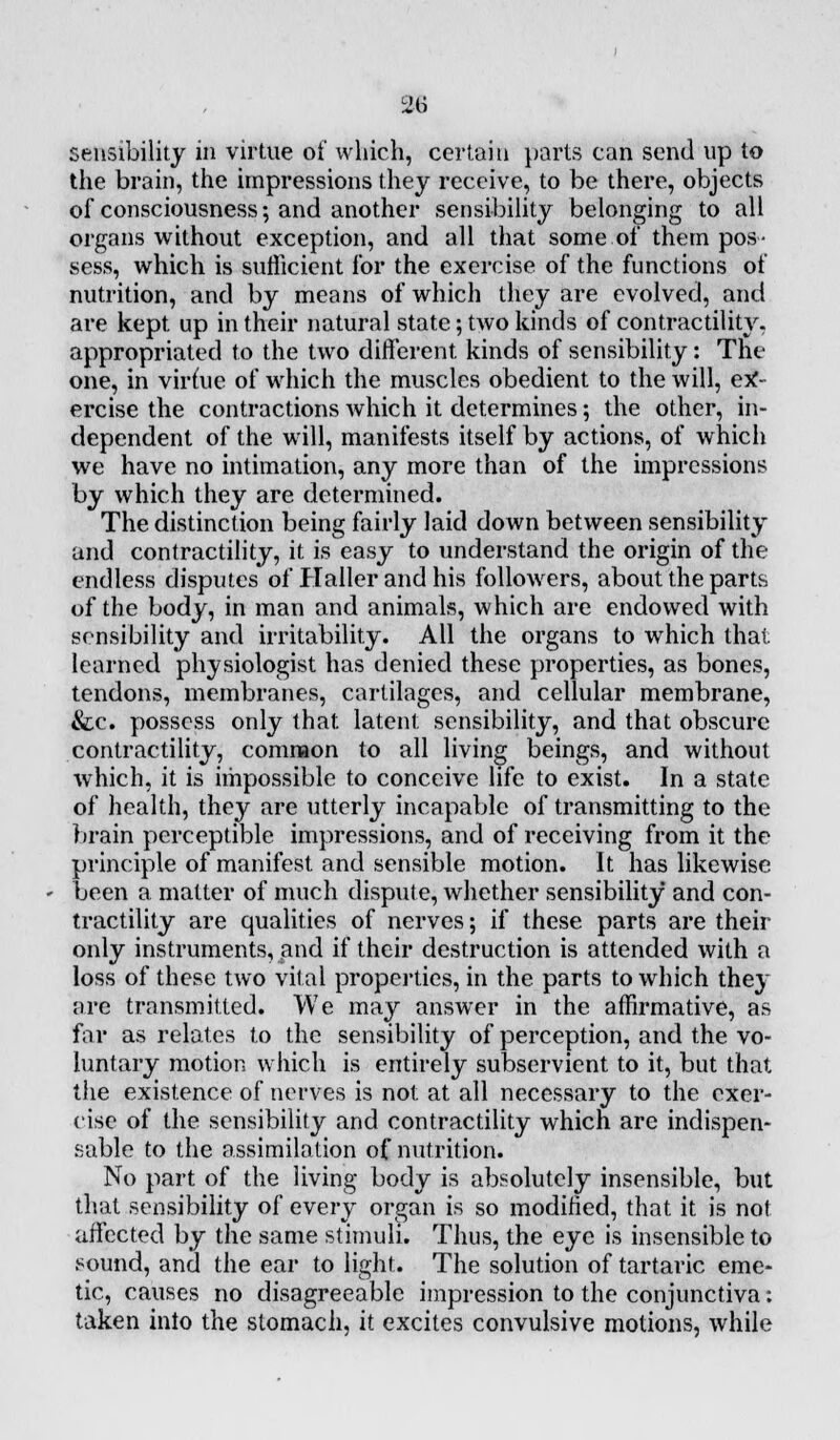 sensibility in virtue of which, certain parts can send up to the brain, the impressions they receive, to be there, objects of consciousness; and another sensibility belonging to all organs without exception, and all that some of them pos- sess, which is sufficient for the exercise of the functions of nutrition, and by means of which they are evolved, and are kept, up in their natural state; two kinds of contractility, appropriated to the two different, kinds of sensibility: The one, in virfue of which the muscles obedient to the will, ex- ercise the contractions which it determines; the other, in- dependent of the will, manifests itself by actions, of which we have no intimation, any more than of the impressions by which they are determined. The distinction being fairly laid down between sensibility and contractility, it is easy to understand the origin of the endless disputes of Haller and his followers, about the parts of the body, in man and animals, which are endowed with sensibility and irritability. All the organs to which that, learned physiologist has denied these properties, as bones, tendons, membranes, cartilages, and cellular membrane, &c. possess only that, latent sensibility, and that obscure contractility, common to all living beings, and without which, it is impossible to conceive life to exist. In a state of health, they are utterly incapable of transmitting to the brain perceptible impressions, and of receiving from it the principle of manifest and sensible motion. It has likewise been a matter of much dispute, whether sensibility and con- tractility are qualities of nerves; if these parts are their only instruments, and if their destruction is attended with a loss of these two vital properties, in the parts to which they are transmitted. We may answer in the affirmative, as far as relates to the sensibility of perception, and the vo- luntary motion which is entirely subservient to it, but that the existence of nerves is not at all necessary to the exer- cise of the sensibility and contractility which are indispen- sable to the assimilation of nutrition. No part of the living body is absolutely insensible, but that sensibility of every organ is so modified, that it is not affected by the same stimuli. Thus, the eye is insensible to sound, and the ear to light. The solution of tartaric eme- tic, causes no disagreeable impression to the conjunctiva: taken into the stomach, it excites convulsive motions, while