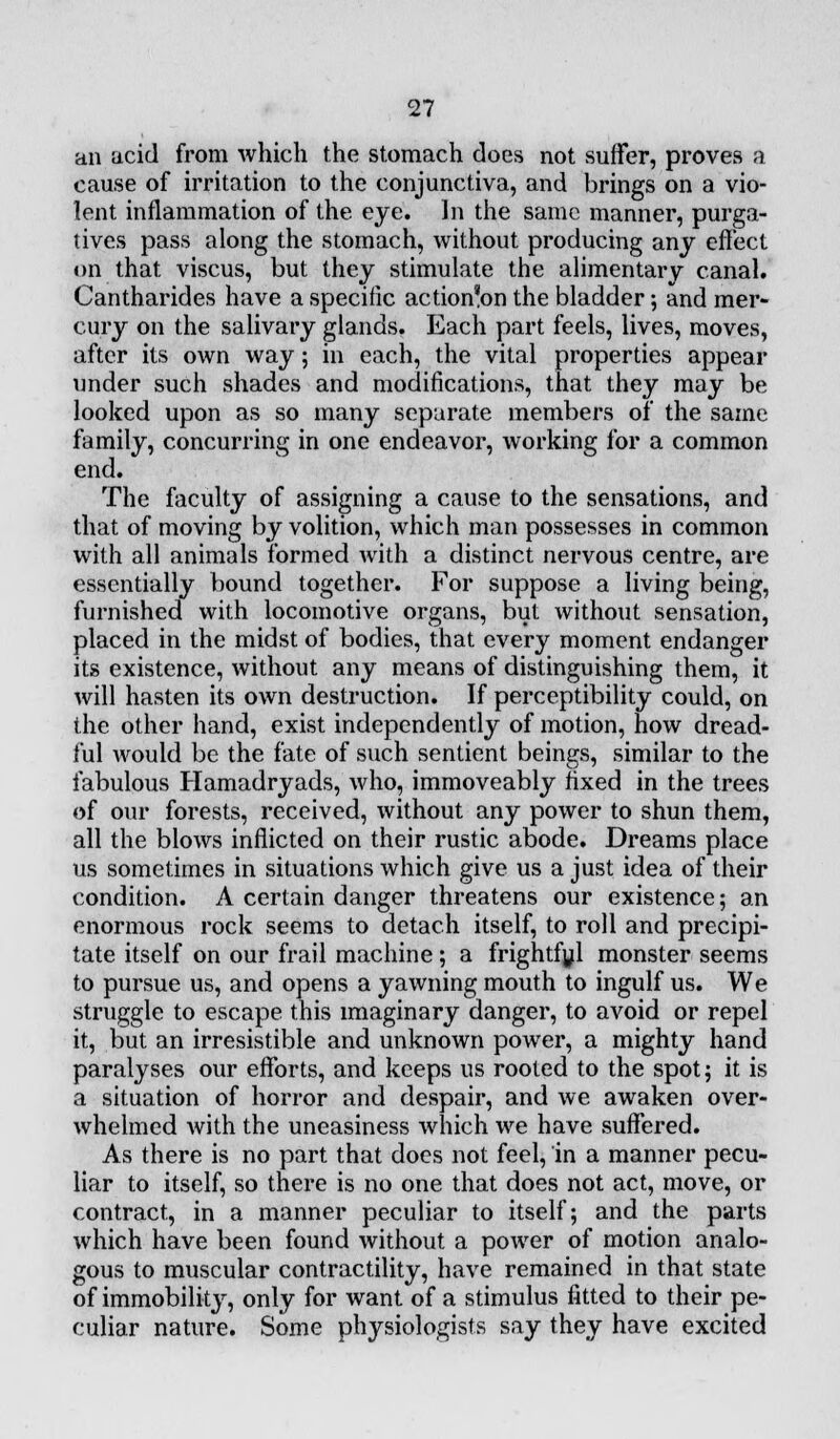 an acid from which the stomach does not suffer, proves a cause of irritation to the conjunctiva, and brings on a vio- lent inflammation of the eye. In the same manner, purga- tives pass along the stomach, without producing any effect on that viscus, but they stimulate the alimentary canal. Cantharides have a specific action'on the bladder; and mer- cury on the salivary glands. Each part feels, lives, moves, after its own way; in each, the vital properties appear under such shades and modifications, that they may be looked upon as so many separate members of the same family, concurring in one endeavor, working for a common end. The faculty of assigning a cause to the sensations, and that of moving by volition, which man possesses in common with all animals formed with a distinct nervous centre, are essentially bound together. For suppose a living being, furnished with locomotive organs, but without sensation, placed in the midst of bodies, that every moment endanger its existence, without any means of distinguishing them, it will hasten its own destruction. If perceptibility could, on the other hand, exist independently of motion, how dread- ful would be the fate of such sentient beings, similar to the fabulous Hamadryads, who, immoveably fixed in the trees of our forests, received, without any power to shun them, all the blows inflicted on their rustic abode. Dreams place us sometimes in situations which give us a just idea of their condition. A certain danger threatens our existence; an enormous rock seems to detach itself, to roll and precipi- tate itself on our frail machine; a frightful monster seems to pursue us, and opens a yawning mouth to ingulf us. We struggle to escape this imaginary danger, to avoid or repel it, but an irresistible and unknown power, a mighty hand paralyses our efforts, and keeps us rooted to the spot; it is a situation of horror and despair, and we awaken over- whelmed with the uneasiness which we have suffered. As there is no part that docs not feel, in a manner pecu- liar to itself, so there is no one that does not act, move, or contract, in a manner peculiar to itself; and the parts which have been found without a power of motion analo- gous to muscular contractility, have remained in that state of immobility, only for want of a stimulus fitted to their pe- culiar nature. Some physiologists say they have excited