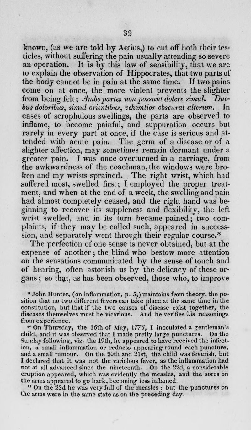 known, (as we are told by Aetius,) to cut off both their tes- ticles, without suffering the pain usually attending so severe an operation. It is by this law of sensibility, that we are to explain the observation of Hippocrates, that two parts of the body cannot be in pain at the same time. If two pains come on at once, the more violent prevents the slighter from being felt; Ambopartes non possunt dolere simul. Duo- bus doloribus, simul orientibus, vehemtior obscurat alterum. In cases of scrophulous swellings, the parts are observed to inflame, to become painful, and suppuration occurs but rarely in every part at once, if the case is serious and at- tended with acute pain. The germ of a disease or of a slighter affection, may sometimes remain dormant under a greater pain. I was once overturned in a carriage, from the awkwardness of the coachman, the windows were bro- ken and my wrists sprained. The right wrist, which had suffered most, swelled first; I employed the proper treat- ment, and when at the end of a week, the swelling and pain had almost completely ceased, and the right hand was be- ginning to recover its suppleness and flexibility, the left wrist swelled, and in its turn became pained; two com- plaints, if they may be called such, appeared in success- sion, and separately went through their regular course.* The perfection of one sense is never obtained, but at the expense of another; the blind who bestow more attention on the sensations communicated by the sense of touch and of hearing, often astonish us by the delicacy of these or- gans ; so that, as has been observed, those who, to improve * John Hunter, (on inflammation, p. 5,) maintains from theory, the po- sition that no two different fevers can take place at the same time in the constitution, but that if the two causes of disease exist together, the diseases themselves must be vicarious. And he verifies ..is reasonings from experience. *• On Thursday, the 16th of May, \775, I inoculated a gentleman's child, and it was observed that I made pretty large punctures. On the Sunday following, viz. the 19th, he appeared to have received the infect- ion, a small inflammation or redness appearing round each puncture, and a small tumour. On the 20th and 21st, the child was feverish, but I declared that it was not the variolous fever, as the inflammation had not at all advanced since the nineteenth. On the 22d, a considerable eruption appeared, which was evidently the measles, and the sores on the arms appeared to go back, becoming less inflamed. •• On the 23d he was very full of the measles ; but the punctures on the arras were in the same state as on the preceding day.