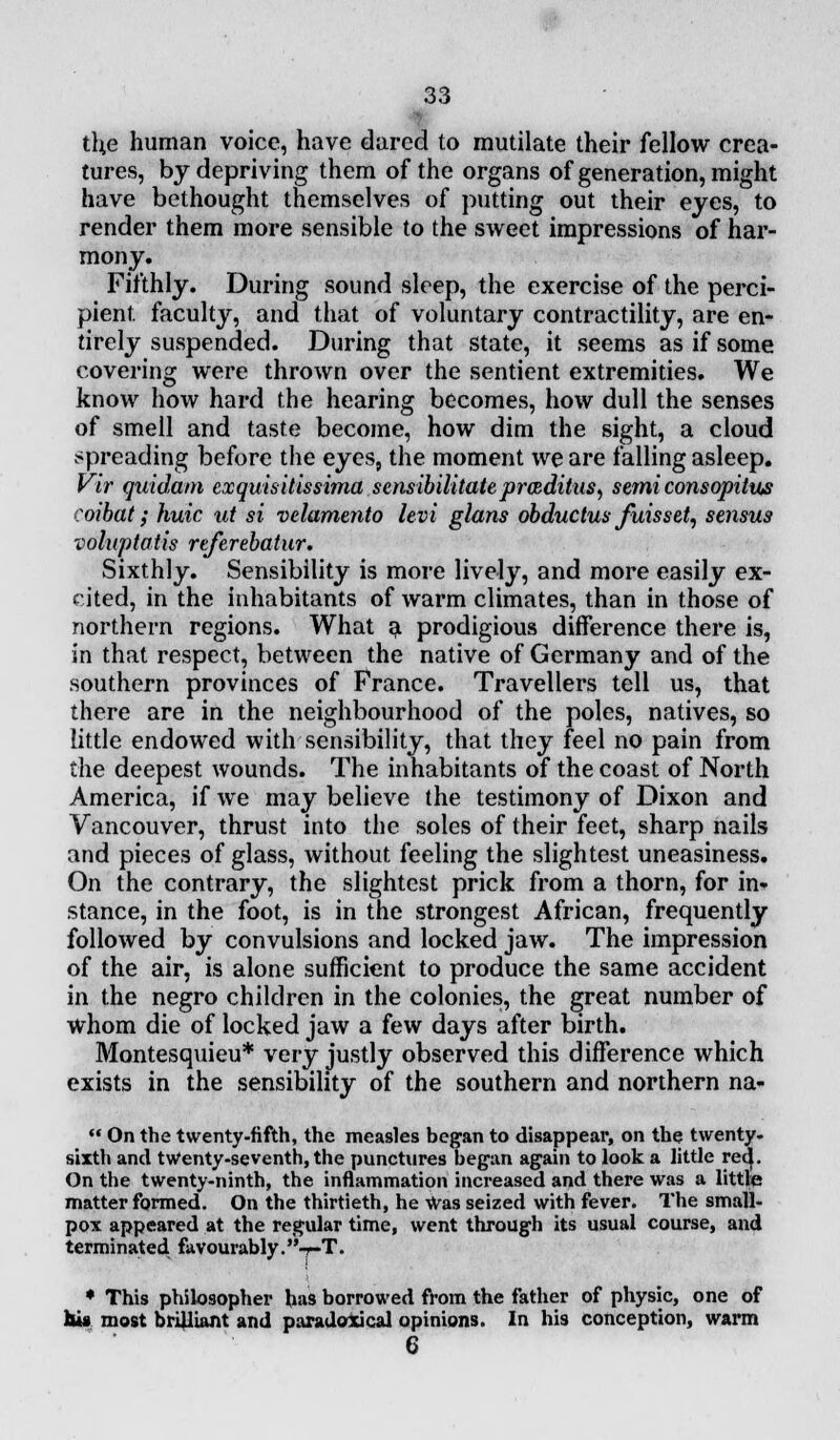 tl;e human voice, have dared to mutilate their fellow crea- tures, by depriving them of the organs of generation, might have bethought themselves of putting out their eyes, to render them more sensible to the sweet impressions of har- mony. Fifthly. During sound sleep, the exercise of the perci- pient, faculty, and that of voluntary contractility, are en- tirely suspended. During that state, it seems as if some covering were thrown over the sentient extremities. We know how hard the hearing becomes, how dull the senses of smell and taste become, how dim the sight, a cloud spreading before the eyes, the moment we are falling asleep. Vir quidam exquisitissima sensibilitateprcRditus, semi consopitus coibat; huic ut si velamento levi glans obductus fuisset, sensus voluptatis referebatur. Sixthly. Sensibility is more lively, and more easily ex- cited, in the inhabitants of warm climates, than in those of northern regions. What a prodigious difference there is, in that respect, between the native of Germany and of the southern provinces of France. Travellers tell us, that there are in the neighbourhood of the poles, natives, so little endowed with sensibility, that they feel no pain from the deepest wounds. The inhabitants of the coast of North America, if we may believe the testimony of Dixon and Vancouver, thrust into the soles of their feet, sharp nails and pieces of glass, without feeling the slightest uneasiness. On the contrary, the slightest prick from a thorn, for in* stance, in the foot, is in the strongest African, frequently followed by convulsions and locked jaw. The impression of the air, is alone sufficient to produce the same accident in the negro children in the colonies, the great number of whom die of locked jaw a few days after birth. Montesquieu* very justly observed this difference which exists in the sensibility of the southern and northern na-  On the twenty-fifth, the measles began to disappear, on the twenty- sixth and twenty-seventh, the punctures began again to look a little rec|. On the twenty-ninth, the inflammation increased and there was a little matter formed. On the thirtieth, he Was seized with fever. The small- pox appeared at the regular time, went through its usual course, and terminated favourably. -r-T. ♦ This philosopher has borrowed from the father of physic, one of Us most brilliant and paradoxical opinions. In his conception, warm 6