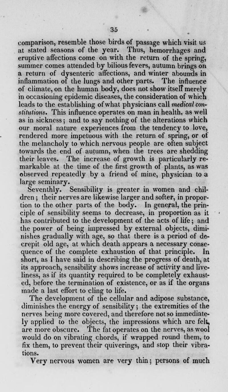 comparison, resemble those birds of passage which visit us at stated seasons of the year. Thus, hemorrhages and eruptive affections come on with the return of the spring, summer comes attended by bilious fevers, autumn brings on a return of dysenteric affections, and winter abounds in inflammation of the lungs and other parts. The influence of climate, on the human body, does not show itselt merely in occasioning epidemic diseases, the consideration of which leads to the establishing of what physicians call medical con- stitutions. This influence operates on man in health, as well as in sickness; and to say nothing of the alterations which our moral nature experiences from the tendency to love, rendered more impetuous with the return of spring, or of the melancholy to which nervous people are often subject towards the end of autumn, when the trees are shedding their leaves. The increase of growth is particularly re- markable at the time of the first growth of plants, as was observed repeatedly by a friend of mine, physician to a large seminary. Seventhly. Sensibility is greater in women and chil- dren ; their nerves are likewise larger and softer, in propor- tion to the other parts of the body. In general, the prin- ciple of sensibility seems to decrease, in proportion as it has contributed to the development of the acts of life; and the power of being impressed by external objects, dimi- nishes gradually with age, so that there is a period of de- crepit old age, at which death appears a necessary conse- quence of the complete exhaustion of that principle. In short, as I have said in describing the progress of death, at its approach, sensibility shows increase of activity and live- liness, as if its quantity required to be completely exhaust- ed, before the termination of existence, or as if the organs made a last effort to cling to life. The development of the cellular and adipose substance, diminishes the energy of sensibility; the extremities of the nerves being more covered, and therefore not so immediate- ly applied to the objects, the impressions which are felt, are more obscure. The fat operates on the nerves, as wool would do on vibrating chords, if wrapped round them, to fix them, to prevent their quiverings, and stop their vibra- tions. Very nervous women are very thin ; persons of much