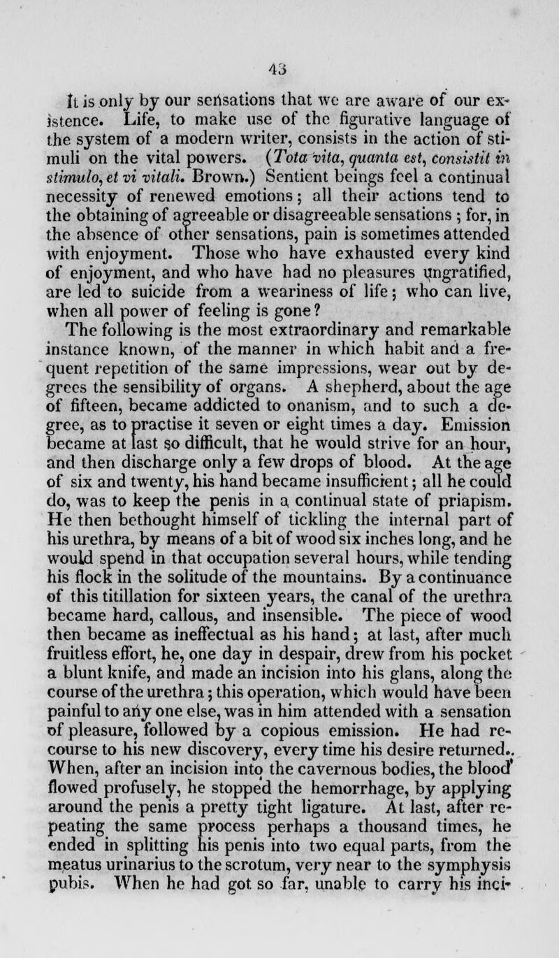 It is only by our sensations that we are aware of our ex- istence. Life, to make use of the figurative language of the system of a modern writer, consists in the action of sti- muli on the vital poAvers. (Tola vita, quanta est, consistit in stimulo,etvi vitali. Brown.) Sentient beings feel a continual necessity of renewed emotions; all their actions tend to the obtaining of agreeable or disagreeable sensations ; for, in the absence of other sensations, pain is sometimes attended with enjoyment. Those who have exhausted every kind of enjoyment, and who have had no pleasures imgratified, are led to suicide from a weariness of life; who can live, when all power of feeling is gone ? The following is the most extraordinary and remarkable instance known, of the manner in which habit and a fre- quent repetition of the same impressions, wear out by de- grees the sensibility of organs. A shepherd, about the age of fifteen, became addicted to onanism, and to such a de- gree, as to practise it seven or eight times a day. Emission became at last so difficult, that he would strive for an hour, and then discharge only a few drops of blood. At the age of six and twenty, his hand became insufficient; all he could do, was to keep the penis in a continual state of priapism. He then bethought himself of tickling the internal part of his urethra, by means of a bit of wood six inches long, and he would spend in that occupation several hours, while tending his flock in the solitude of the mountains. By a continuance of this titillation for sixteen years, the canal of the urethra became hard, callous, and insensible. The piece of wood then became as ineffectual as his hand; at last, after much fruitless effort, he, one day in despair, drew from his pocket a blunt knife, and made an incision into his glans, along the course of the urethra; this operation, which would have been painful to any one else, was in him attended with a sensation of pleasure, followed by a copious emission. He had re- course to his new discovery, every time his desire returned.. When, after an incision into the cavernous bodies, the blood* flowed profusely, he stopped the hemorrhage, by applying around the penis a pretty tight ligature. At last, after re- peating the same process perhaps a thousand times, he ended in splitting his penis into two equal parts, from the meatus urinarius to the scrotum, very near to the symphysis pubis. When he had got. so far, unable to carry his inci*