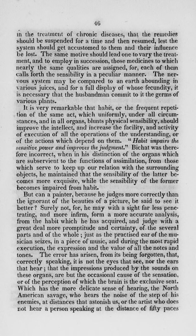 40 in the treatment of chronic diseases, that the remedies should be suspended for a time and then resumed, lest the system should get accustomed to them and their influence be lost. The same motive should lead one to vary the treat- ment, and to employ in succession, those medicines to which nearly the same qualities are assigned, for, each of them calls forth the sensibility in a peculiar manner. The ner- vous system may be compared to an earth abounding in various juices, and for a full display of whose fecundity, it is necessary that the husbandman commit to it the germs of various plants. It is very remarkable that habit, or the frequent repeti- tion of the same act, which uniformly, under all circum- stances, and in all organs, blunts physical sensibility, should improve the intellect, and increase the facility, and activity of execution of all the operations of the understanding, or of the actions which depend on them.  Habit impairs the sensitive power and improves the judgment. Bichat was there- fore incorrect, when in his distinction of the organs which are subservient to the functions of assimilation, from those which serve to keep up our relation with the surrounding objects, he maintained that the sensibility of the latter be- comes more exquisite, while the sensibility of the former becomes impaired from habit. But can a painter, because he judges more correctly than the ignorant of the beauties of a picture, be said to see it better ? Surely not, for, he may with a sight far less pene- trating, and more infirm, form a more accurate analysis, from the habit which he has acquired, and judge with a great deal more promptitude and certainty, of the several parts and of the whole ; just as the practised ear of the mu- sician seizes, in a piece of music, and during the most rapid execution, the expression and the value of all the notes and tones. The error has arisen, from its being forgotten, that, correctly speaking, it is not the eyes that see, nor the ears that hear; that the impressions produced by the sounds on these organs, are but the occasional cause of the sensation, or of the perception of which the brain is the exclusive seat. Which has the more delicate sense of hearing, the North American savage, who hears the noise of the step of his enemies, at distances that astonish us, or the artist who docs not hear a person speaking at the distance of fifty paces