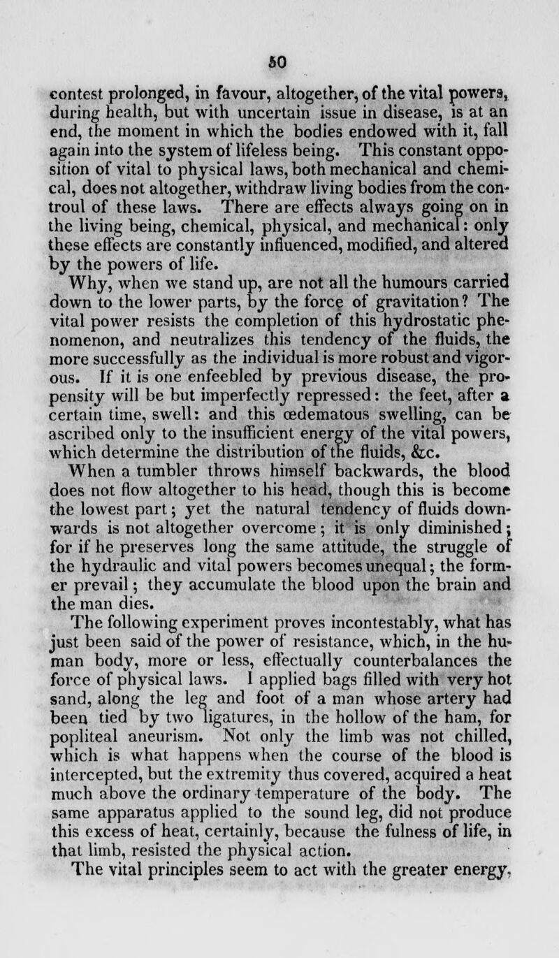 so contest prolonged, in favour, altogether, of the vital powers, during health, but with uncertain issue in disease, is at an end, the moment in which the bodies endowed with it, fall again into the system of lifeless being. This constant oppo- sition of vital to physical laws, both mechanical and chemi- cal, does not altogether, withdraw living bodies from the con- troul of these laws. There are effects always going on in the living being, chemical, physical, and mechanical: only these effects are constantly influenced, modified, and altered by the powers of life. Why, when we stand up, are not all the humours carried down to the lower parts, by the force of gravitation ? The vital power resists the completion of this hydrostatic phe- nomenon, and neutralizes this tendency of the fluids, the more successfully as the individual is more robust and vigor- ous. If it is one enfeebled by previous disease, the pro- pensity will be but imperfectly repressed: the feet, after a certain time, swell: and this cedematous swelling, can be ascribed only to the insufficient energy of the vital powers, which determine the distribution of the fluids, &c. When a tumbler throws himself backwards, the blood does not flow altogether to his head, though this is become the lowest part; yet the natural tendency of fluids down- wards is not altogether overcome; it is only diminished; for if he preserves long the same attitude, the struggle of the hydraulic and vital powers becomes unequal; the form- er prevail; they accumulate the blood upon the brain and the man dies. The following experiment proves incontestably, what has just been said of the power of resistance, which, in the hu- man body, more or less, effectually counterbalances the force of physical laws. 1 applied bags filled with very hot sand, along the leg and foot of a man whose artery had been tied by two ligatures, in the hollow of the ham, for popliteal aneurism. Not only the limb was not chilled, which is what happens when the course of the blood is intercepted, but the extremity thus covered, acquired a heat much above the ordinary temperature of the body. The same apparatus applied to the sound leg, did not produce this excess of heat, certainly, because the fulness of life, in that limb, resisted the physical action. The vital principles seem to act with the greater energy,