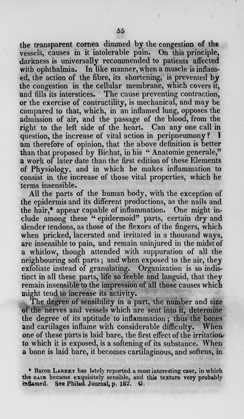 the transparent cornea dimmed by the congestion of the vessels, causes in it intolerable pain. On this principle, darkness is universally recommended to patients affected with ophthalmia. In like manner, when a muscle is inflam- ed, the action of the fibre, its shortening, is prevented by the congestion in the cellular membrane, which covers it, and fills its interstices. The cause preventing contraction, or the exercise of contractility, is mechanical, and may be compared to that, which, in an inflamed lung, opposes the admission of air, and the passage of the blood, from the right to the left side of the heart. Can any one call in question, the increase of vital action in peripneumony ? I am therefore of opinion, that the above definition is better than that proposed by Bichat, in his  Anatomie generale, a work of later date than the first edition of these Elements of Physiology, and in which he makes inflammation to consist in the increase of those vital properties, which he terms insensible. All the parts of the human body, with the exception of the epidermis and its different productions, as the nails and the hair,* appear capable of inflammation. One might in- clude among these  epidermoid parts, certain dry and slender tendons, as those of the flexors of the fingers, which when pricked, lacerated and irritated in a thousand ways, are insensible to pain, and remain uninjured in the midst of a whitlow, though attended with suppuration of all the neighbouring soft parts; and when exposed to the air, they exfoliate instead of granulating. Organization is so indis- tinct in all these parts, life so feeble and languid, that they remain insensible to the impression of all those causes which might tend to increase its activity. The degree of sensibility in a part, the number and size of the nerves and vessels which are sent into it, determine the degree of its aptitude to inflammation; thus the bones and cartilages inflame with considerable difficulty. When one of these parts is laid bare, the first effect of the irritation/ to which it is exposed, is a softening of its substance. When a bone is laid bare, it becomes cartilaginous, and softens, in * Baron Lauiiet ha9 lately reported a most interesting1 case, in which the hair became exquisitely sensible, and this texture very probably rnttamed See Phibd. Journal, p. 182. G.