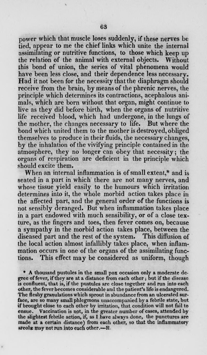 power which that muscle loses suddenly, if these nerves be tied, appear to me the chief links which unite the internal assimilating or nutritive functions, to those which keep up the relation of the animal with external objects. Without this bond of union, the series of vital phenomena would have been less close, and their dependence less necessary. Had it not been for the necessity that the diaphragm should receive from the brain, by means of the phrenic nerves, the principle which determines its contractions, acephalous ani- mals, which are born without that organ, might continue to live as they did before birth, when the organs of nutritive life received blood, which had undergone, in the lungs of the mother, the changes necessary to life. But where the bond which united them to the mother is destroyed, obliged themselves to produce in their fluids, the necessary changes, by the inhalation of the vivifying principle contained in the atmosphere, they no longer can obey that necessity; the organs of respiration are deficient in the principle which should excite them. When an internal inflammation is of small extent,* and is seated in a part in which there are not many nerves, and whose tissue yield easily to the humours which irritation determines into it, the whole morbid action takes place in the affected part, and the general order of the functions is not sensibly deranged. But when inflammation takes place in a part endowed with much sensibility, or of a close tex- ture, as the fingers and toes, then fever comes on, because a sympathy in the morbid action takes place, between the diseased part and the rest of the system. This diffusion of the local action almost infallibly takes place, when inflam- mation occurs in one of the organs of the assimilating func- tions. This effect may be considered as uniform, though * A thousand pustules in the small pox occasion only a moderate de- gree of fever, if they are at a distance from each other ; but if the disease is confluent, that is, if the pustules are close together and run into each other, the fever becomes considerable and the patient's life is endangered. The fleshy granulations which sprout in abundance from an ulcerated sur- face, are so many small phlegmons unaccompanied by a febrile state, but if brought close to each other by irritation, that condition will not fail to ensue. Vaccination is not, in the greater number of cases, attended by the slightest febrile action, if, as I have always done, the punctures are made at a certain distance) from each other, so that the inflammatory areolae may not run into each other.—R.