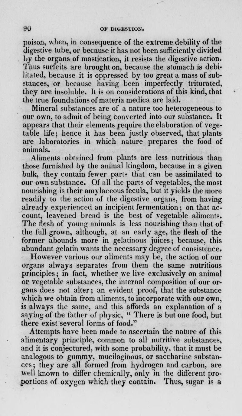 poison, when, in consequence of the extreme debility of the digestive tube, or because it has not been sufficiently divided by the organs of mastication, it resists the digestive action. Thus surfeits are brought on, because the stomach is debi- litated, because it is oppressed by too great a mass of sub- stances, or because having been imperfectly triturated, they are insoluble. It is on considerations of this kind, that the true foundations of materia medica are laid. Mineral substances are of a nature too heterogeneous to our own, to admit of being converted into our substance. It appears that their elements require the elaboration of vege- table life; hence it has been justly observed, that plants are laboratories in which nature prepares the food of animals. Aliments obtained from plants are less nutritious than those furnished by the animal kingdom, because in a given bulk, they contain fewer parts that can be assimilated to our own substance. Of all the parts of vegetables, the most nourishing is their amylaceous fecula, but it yields the more readily to the action of the digestive organs, from having already experienced an incipient fermentation; on that ac- count, leavened bread is the best of vegetable aliments. The flesh of young animals is less nourishing than that of the full grown, although, at an early age, the flesh of the former abounds more in gelatinous juices; because, this abundant gelatin wants the necessary degree of consistence. However various our aliments may be, the action of our organs always separates from them the same nutritious principles; in fact, whether we live exclusively on animal or vegetable substances, the internal composition of our or- gans does not alter; an evident proof, that the substance which we obtain from aliments, to incorporate with our own, is always the same, and this affords an explanation of a saying of the father of physic,  There is but one food, but there exist several forms of food. Attempts have been made to ascertain the nature of this alimentary principle, common to all nutritive substances, and it is conjectured, with some probability, that it must be analogous to gummy, mucilaginous, or saccharine substan- ces ; they are all formed from hydrogen and carbon, are well known to differ chemically, only in the different pro- portions of oxygen which they contain. Thus, sugar is a