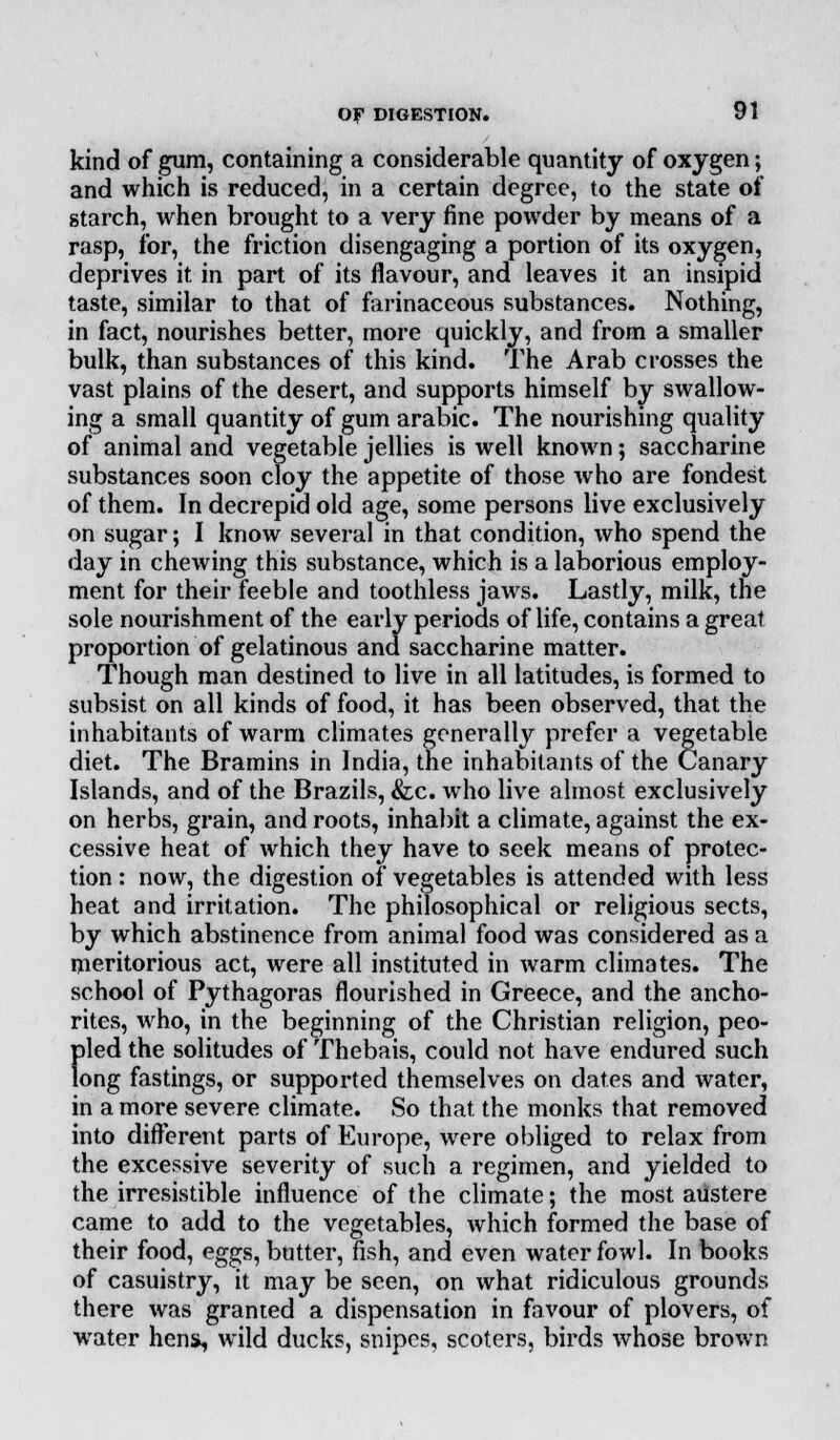kind of gum, containing a considerable quantity of oxygen; and which is reduced, in a certain degree, to the state of starch, when brought to a very fine powder by means of a rasp, for, the friction disengaging a portion of its oxygen, deprives it in part of its flavour, and leaves it an insipid taste, similar to that of farinaceous substances. Nothing, in fact, nourishes better, more quickly, and from a smaller bulk, than substances of this kind. The Arab crosses the vast plains of the desert, and supports himself by swallow- ing a small quantity of gum arabic. The nourishing quality of animal and vegetable jellies is well known; saccharine substances soon cloy the appetite of those who are fondest of them. In decrepid old age, some persons live exclusively on sugar; I know several in that condition, who spend the day in chewing this substance, which is a laborious employ- ment for their feeble and toothless jaws. Lastly, milk, the sole nourishment of the early periods of life, contains a great proportion of gelatinous and saccharine matter. Though man destined to live in all latitudes, is formed to subsist on all kinds of food, it has been observed, that the inhabitants of warm climates generally prefer a vegetable diet. The Bramins in India, the inhabitants of the Canary Islands, and of the Brazils, &x. who live almost exclusively on herbs, grain, and roots, inhabit a climate, against the ex- cessive heat of which they have to seek means of protec- tion: now, the digestion of vegetables is attended with less heat and irritation. The philosophical or religious sects, by which abstinence from animal food was considered as a meritorious act, were all instituted in warm climates. The school of Pythagoras flourished in Greece, and the ancho- rites, who, in the beginning of the Christian religion, peo- pled the solitudes of Thebais, could not have endured such long fastings, or supported themselves on dates and water, in a more severe climate. So that the monks that removed into different parts of Europe, were obliged to relax from the excessive severity of such a regimen, and yielded to the irresistible influence of the climate; the most austere came to add to the vegetables, which formed the base of their food, eggs, butter, fish, and even water fowl. In books of casuistry, it may be seen, on what ridiculous grounds there was granted a dispensation in favour of plovers, of water hens, wild ducks, snipes, scoters, birds whose brown