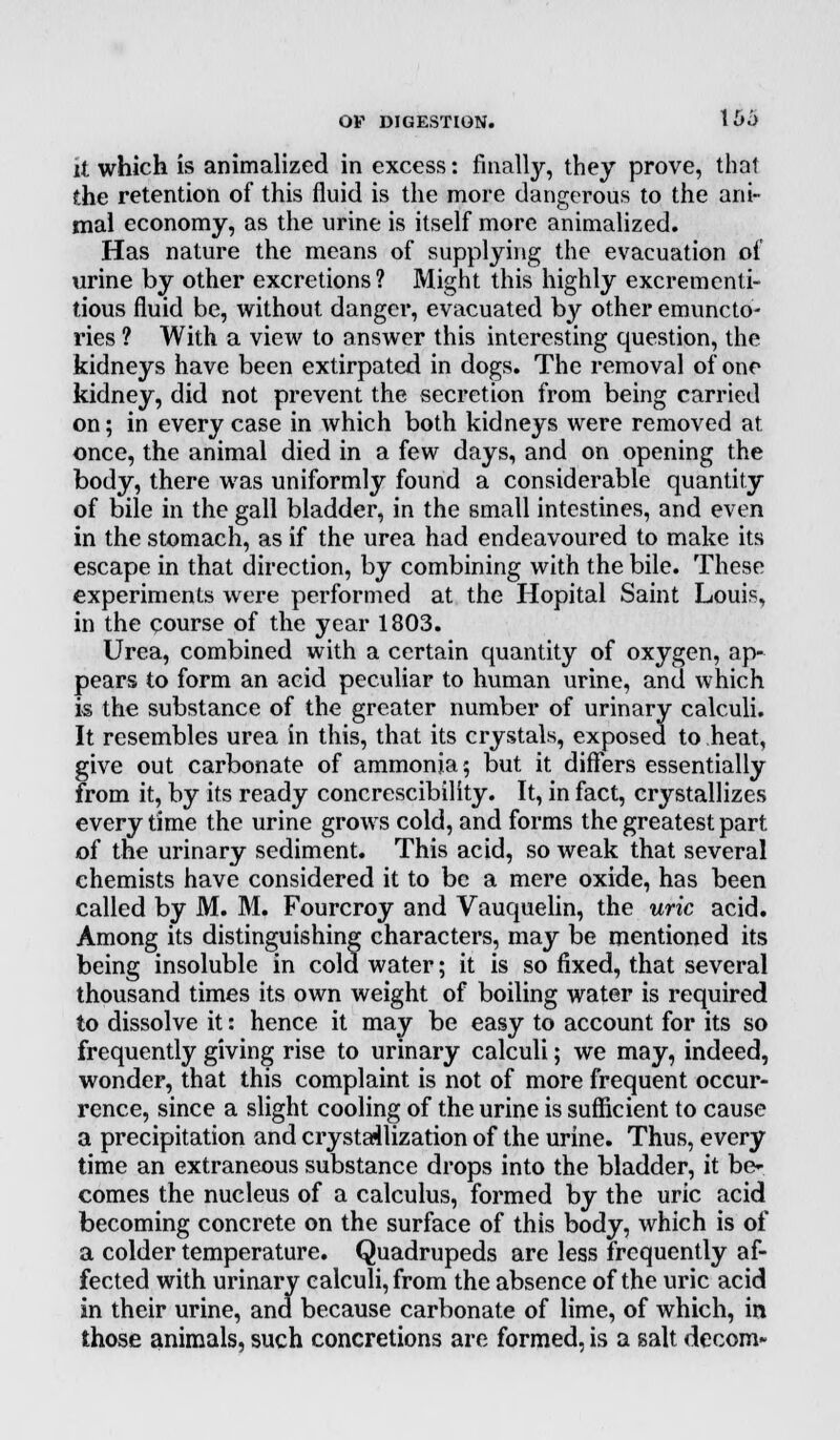 U which is animalizcd in excess: finally, they prove, that the retention of this fluid is the more dangerous to the ani- mal economy, as the urine is itself more animalized. Has nature the means of supplying the evacuation of urine by other excretions? Might this highly excrementi- tious fluid be, without danger, evacuated by other emuncto- ries ? With a view to answer this interesting question, the kidneys have been extirpated in dogs. The removal of one kidney, did not prevent the secretion from being carried on; in every case in which both kidneys were removed at once, the animal died in a few days, and on opening the body, there was uniformly found a considerable quantity of bile in the gall bladder, in the small intestines, and even in the stomach, as if the urea had endeavoured to make its escape in that direction, by combining with the bile. These experiments were performed at the Hopital Saint Louis, in the course of the year 1803. Urea, combined with a certain quantity of oxygen, ap- pears to form an acid peculiar to human urine, and which is the substance of the greater number of urinary calculi. It resembles urea in this, that its crystals, exposed to heat, give out carbonate of ammonia; but it differs essentially from it, by its ready concrescibility. It, in fact, crystallizes every time the urine grows cold, and forms the greatest part of the urinary sediment. This acid, so weak that several chemists have considered it to be a mere oxide, has been called by M. M. Fourcroy and Vauquelin, the uric acid. Among its distinguishing characters, may be mentioned its being insoluble in cold water; it is so fixed, that several thousand times its own weight of boiling water is required to dissolve it: hence it may be easy to account for its so frequently giving rise to urinary calculi; we may, indeed, wonder, that this complaint is not of more frequent occur- rence, since a slight cooling of the urine is sufficient to cause a precipitation and crystallization of the urine. Thus, every time an extraneous substance drops into the bladder, it be- comes the nucleus of a calculus, formed by the uric acid becoming concrete on the surface of this body, which is of a colder temperature. Quadrupeds are less frequently af- fected with urinary calculi, from the absence of the uric acid in their urine, and because carbonate of lime, of which, in those animals, such concretions are formed, is a salt decom-