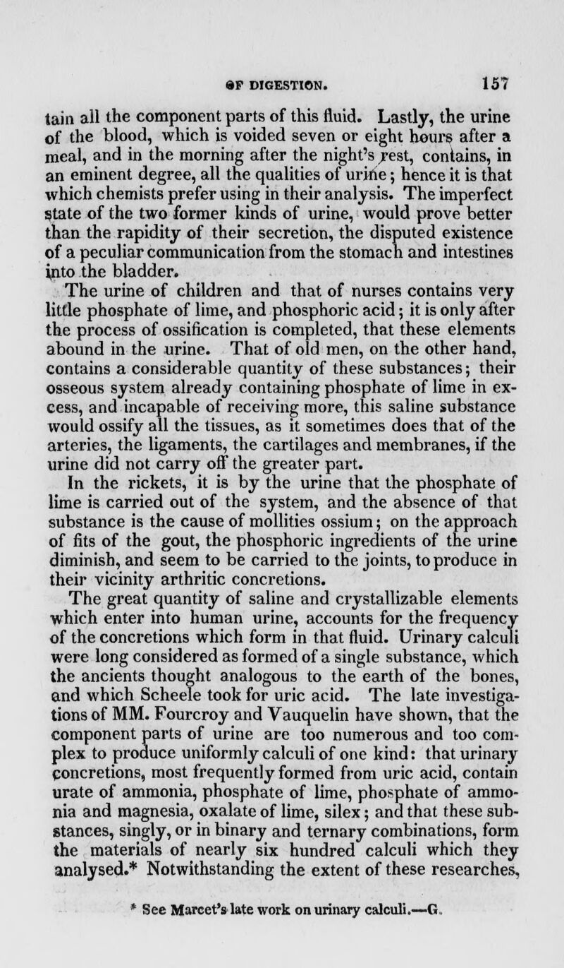 tain all the component parts of this fluid. Lastly, the urine of the blood, which is voided seven or eight hours after a meal, and in the morning after the night's rest, contains, in an eminent degree, all the qualities of urine; hence it is that which chemists prefer using in their analysis. The imperfect State of the two former kinds of urine, would prove better than the rapidity of their secretion, the disputed existence of a peculiar communication from the stomach and intestines into the bladder. The urine of children and that of nurses contains very little phosphate of lime, and phosphoric acid; it is only after the process of ossification is completed, that these elements abound in the urine. That of old men, on the other hand, contains a considerable quantity of these substances; their osseous system already containing phosphate of lime in ex- cess, and incapable of receiving more, this saline substance would ossify all the tissues, as it sometimes does that of the arteries, the ligaments, the cartilages and membranes, if the urine did not carry off the greater part. In the rickets, it is by the urine that the phosphate of lime is carried out of the system, and the absence of that substance is the cause of mollities ossium; on the approach of fits of the gout, the phosphoric ingredients of the urine diminish, and seem to be carried to the joints, to produce in their vicinity arthritic concretions. The great quantity of saline and crystallizable elements which enter into human urine, accounts for the frequency of the concretions which form in that fluid. Urinary calculi were long considered as formed of a single substance, which the ancients thought analogous to the earth of the bones, and which Scheele took for uric acid. The late investiga- tions of MM. Fourcroy and Vauquelin have shown, that the component parts of urine are too numerous and too com- plex to produce uniformly calculi of one kind: that urinary Concretions, most frequently formed from uric acid, contain urate of ammonia, phosphate of lime, phosphate of ammo- nia and magnesia, oxalate of lime, silex; and that these sub- stances, singly, or in binary and ternary combinations, form the materials of nearly six hundred calculi which they analysed.* Notwithstanding the extent of these researches, * See Marcet'slate work on urinary calculi.—G,.
