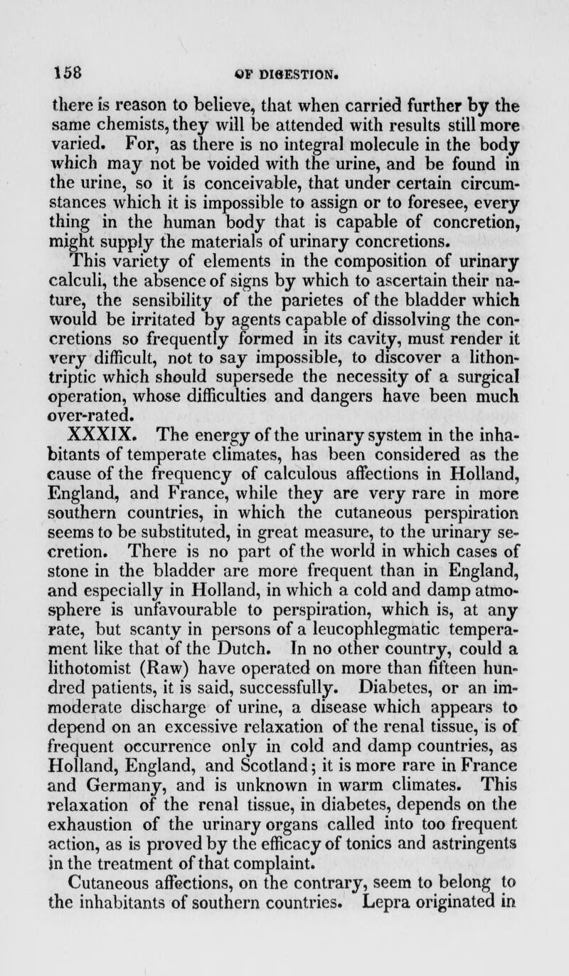there is reason to believe, that when carried further by the same chemists, they will be attended with results still more varied. For, as there is no integral molecule in the body which may not be voided with the urine, and be found in the urine, so it is conceivable, that under certain circum- stances which it is impossible to assign or to foresee, every thing in the human body that is capable of concretion, might supply the materials of urinary concretions. This variety of elements in the composition of urinary calculi, the absence of signs by which to ascertain their na- ture, the sensibility of the parietes of the bladder which would be irritated by agents capable of dissolving the con- cretions so frequently formed in its cavity, must render it very difficult, not to say impossible, to discover a lithon- triptic which should supersede the necessity of a surgical operation, whose difficulties and dangers have been much over-rated. XXXIX. The energy of the urinary system in the inha- bitants of temperate climates, has been considered as the cause of the frequency of calculous affections in Holland, England, and France, while they are very rare in more southern countries, in which the cutaneous perspiration seems to be substituted, in great measure, to the urinary se- cretion. There is no part of the world in which cases of stone in the bladder are more frequent than in England, and especially in Holland, in which a cold and damp atmo- sphere is unfavourable to perspiration, which is, at any rate, but scanty in persons of a leucophlegmatic tempera- ment like that of the Dutch. In no other country, could a lithotomist (Raw) have operated on more than fifteen hun- dred patients, it is said, successfully. Diabetes, or an im- moderate discharge of urine, a disease which appears to depend on an excessive relaxation of the renal tissue, is of frequent occurrence only in cold and damp countries, as Holland, England, and Scotland; it is more rare in France and Germany, and is unknown in warm climates. This relaxation of the renal tissue, in diabetes, depends on the exhaustion of the urinary organs called into too frequent action, as is proved by the efficacy of tonics and astringents in the treatment of that complaint. Cutaneous affections, on the contrary, seem to belong to the inhabitants of southern countries. Lepra originated in