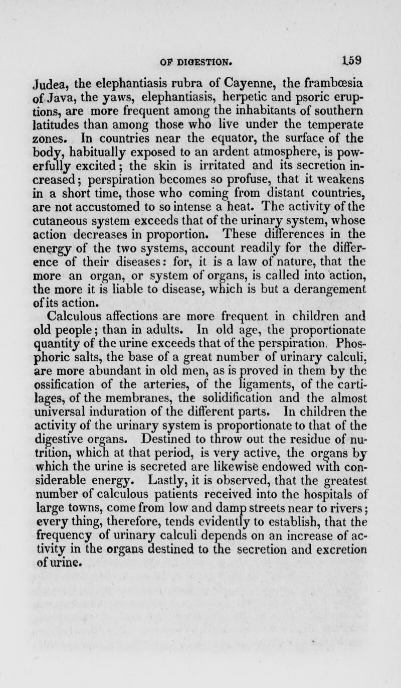 Judea, the elephantiasis rubra of Cayenne, the framboesia of Java, the yaws, elephantiasis, herpetic and psoric erup- tions, are more frequent among the inhabitants of southern latitudes than among those who live under the temperate zones. In countries near the equator, the surface of the body, habitually exposed to an ardent atmosphere, is pow- erfully excited; the skin is irritated and its secretion in- creased ; perspiration becomes so profuse, that it weakens in a short time, those who coming from distant countries, are not accustomed to so intense a heat. The activity of the cutaneous system exceeds that of the urinary system, whose action decreases in proportion. These differences in the energy of the two systems, account readily for the differ- ence of their diseases: for, it is a law of nature, that the more an organ, or system of organs, is called into action, the more it is liable to disease, which is but a derangement of its action. Calculous affections are more frequent in children and old people; than in adults. In old age, the proportionate quantity of the urine exceeds that of the perspiration. Phos- phoric salts, the base of a great number of urinary calculi, are more abundant in old men, as is proved in them by the ossification of the arteries, of the ligaments, of the carti- lages, of the membranes, the solidification and the almost universal induration of the different parts. In children the activity of the urinary system is proportionate to that of the digestive organs. Destined to throw out the residue of nu- trition, which at that period, is very active, the organs by which the urine is secreted are likewise endowed with con- siderable energy. Lastly, it is observed, that the greatest number of calculous patients received into the hospitals of large towns, come from low and damp streets near to rivers; every thing, therefore, tends evidently to establish, that the frequency of urinary calculi depends on an increase of ac- tivity in the organs destined to the secretion and excretion of urine.