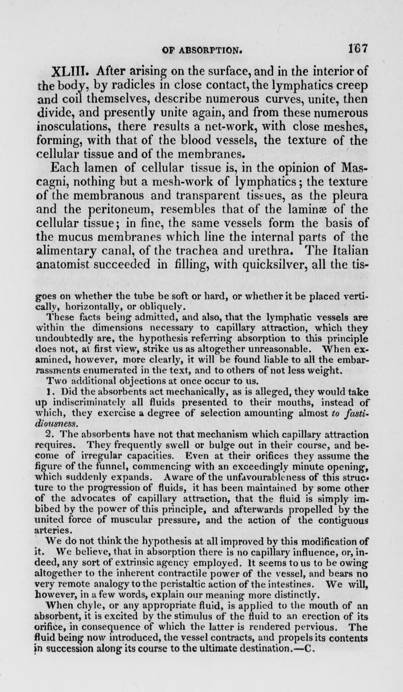 XLTII. After arising on the surface, and in the interior of the body, by radicles in close contact, the lymphatics creep and coil themselves, describe numerous curves, unite, then divide, and presently unite again, and from these numerous inosculations, there results a net-work, with close meshes, forming, with that of the blood vessels, the texture of the cellular tissue and of the membranes. Each lamen of cellular tissue is, in the opinion of Mas- cagni, nothing but a mesh-work of lymphatics; the texture of the membranous and transparent tissues, as the pleura and the peritoneum, resembles that of the laminae of the cellular tissue; in fine, the same vessels form the basis of the mucus membranes which line the internal parts of the alimentary canal, of the trachea and urethra. The Italian anatomist succeeded in filling, with quicksilver, all the tis- goes on whether the tube be soft or hard, or whether it be placed verti- cal!}', horizontally, or obliquely. These facts being admitted, and also, that the lymphatic vessels are within the dimensions necessary to capillary attraction, which they undoubtedly are, the hypothesis referring1 absorption to this principle does not, at first view, strike us as altogether unreasonable. When ex- amined, however, more clearly, it will be found liable to all the embar- rassments enumerated in the text, and to others of not less weight. Two additional objections at once occur to us. 1. Did the absorbents act mechanically, as is alleged, they would take up indiscriminately all fluids presented to their mouths, instead of which, they exercise a degree of selection amounting almost to fasti' diousness. 2. The absorbents have not that mechanism which capillary attraction requires. They frequently swell or bulge out in their course, and be- come of irregular capacities. Even at their orifices they assume the figure of the funnel, commencing with an exceedingly minute opening, which suddenly expands. Aware of the unfavourable ness of this struc« ture to the progression of fluids, it has been maintained by some other of the advocates of capillary attraction, that the fluid is simply im- bibed by the power of this principle, and afterwards propelled by the united force of muscular pressure, and the action of the contiguous arteries. We do not think the hypothesis at all improved by this modification of it. We believe, that in absorption there is no capillary influence, or, in- deed, any sort of extrinsic agency employed. It seems to us to be owing altogether to the inherent contractile power of the vessel, and bears no very remote analogy to the peristaltic action of the intestines. We will, however, in a few words, explain our meaning more distinctly. When chyle, or any appropriate fluid, is applied to the mouth of an absorbent, it is excited by the stimulus of the fluid to an erection of its orifice, in consequence of which the latter is rendered pervious. The fluid being now introduced, the vessel contracts, and propels its contents in succession along its course to the ultimate destination.—C.