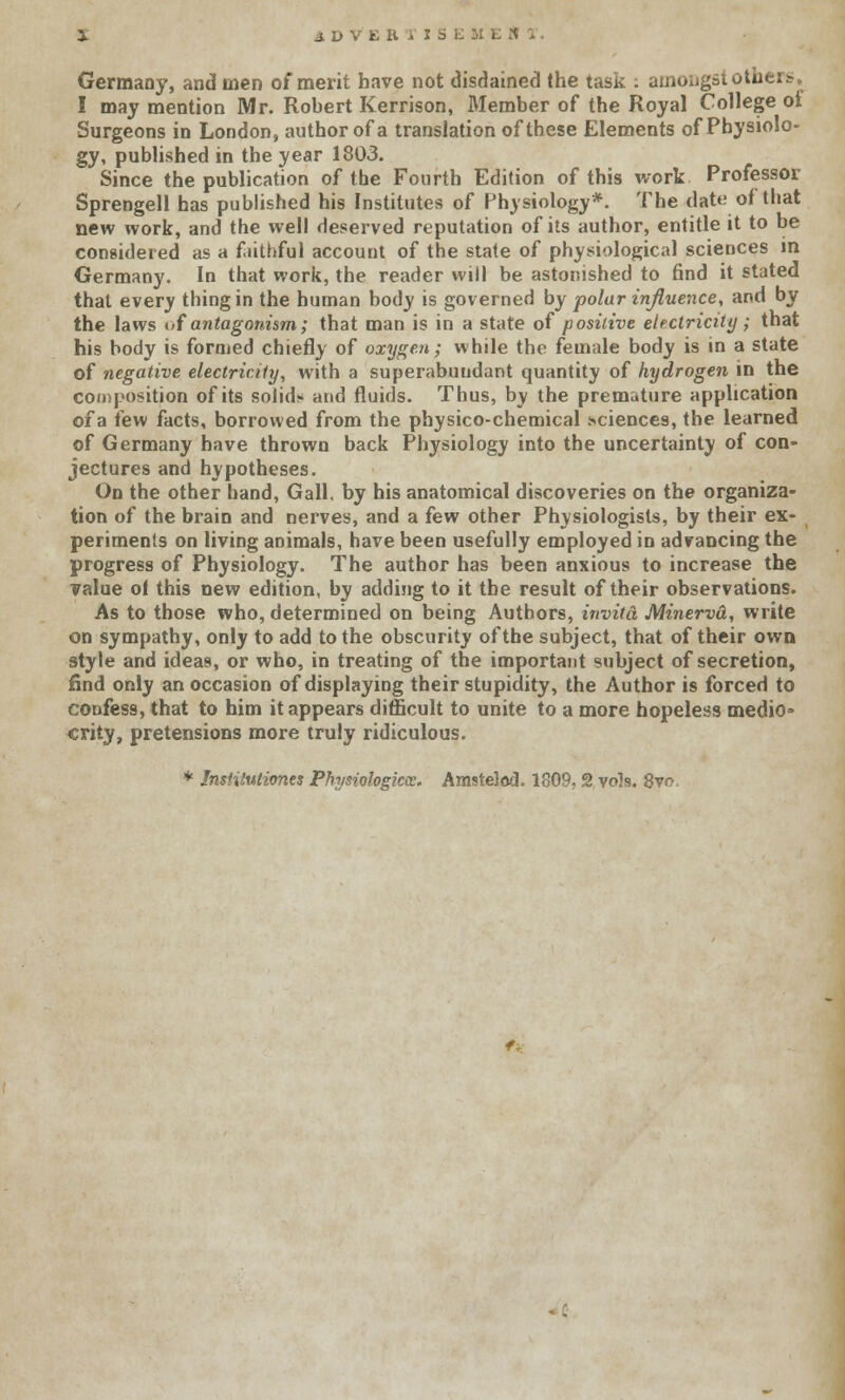 Germany, and men of merit have not disdained the task : amongst others, I may mention Mr. Robert Kerrison, Member of the Royal College ot Surgeons in London, author of a translation of these Elements of Physiolo- gy, published in the year 1803. Since the publication of the Fourth Edition of this work Professor Sprengell has published his Institutes of Physiology*. The date of that new work, and the well deserved reputation of its author, entitle it to be considered as a faithful account of the state of physiological sciences in Germany. In that work, the reader will be astonished to find it stated that every thing in the human body is governed by polar influence, and by the laws i>f antagonism; that man is in a state of positive electricity; that his body is formed chiefly of oxygen; while the female body is in a state of negative electricity, with a superabundant quantity of hydrogen in the composition of its solid;- and fluids. Thus, by the premature application of a few facts, borrowed from the physico-chemical .sciences, the learned of Germany have thrown back Physiology into the uncertainty of con- jectures and hypotheses. On the other hand, Gall, by his anatomical discoveries on the organiza- tion of the brain and nerves, and a few other Physiologists, by their ex- periments on living animals, have been usefully employed in advancing the progress of Physiology. The author has been anxious to increase the value ol this new edition, by adding to it the result of their observations. As to those who, determined on being Authors, invito. Minervd, write on sympathy, only to add to the obscurity of the subject, that of their own style and ideas, or who, in treating of the important subject of secretion, find only an occasion of displaying their stupidity, the Author is forced to confess, that to him it appears difficult to unite to a more hopeless medio* crity, pretensions more truly ridiculous. * Institutiones Physiologkce. Amstelod. 1809, 2 vols. 8vo