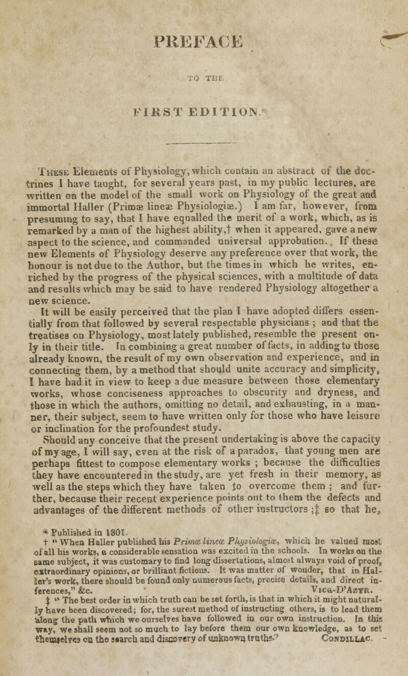 PREPACK FIRST EDITION These Elements of Physiology, which contain an abstract of the doc- trines I have taught, for several years past, in my public lectures, are written on the model of the small work on Physiology of the great and immortal Haller (Prima? lineae Physiologiae.) I am far, however, from presuming to say, that I have equalled the merit of a work, which, as is remarked by a man of the highest ability,! when it appeared, gave anew aspect to the science, and commanded universal approbation.. If these new Elements of Physiology deserve any preference over that work, the honour is not due to the Author, but the times in which he writes, en- riched by the progress of the physical sciences, with a multitude of data and results which may be said to have rendered Physiology altogether a new science. It will be easily perceived that the plan I have adopted differs essen- tially from that followed by several respectable physicians ; and that the treatises on Physiology, most lately published, resemble the present on- ly in their title. In combining a great number of facts, in adding to those already known, the result of my own observation and experience, and in connecting them, by a method that should unite accuracy and simplicity, I have had it in view to keep a due measure between those elementary works, whose conciseness approaches to obscurity and dryness, and those in which the authors, omitting no detail, and exhausting, in a man- ner, their subject, seem to have written only for those who have leisure or inclination for the profoundest study. Should any conceive that the present undertaking is above the capacity of my age, 1 will say, even at the risk of a paradox, that young men are perhaps fittest to compose elementary works ; because the difficulties they have encountered in the study, are yet fresh in their memory, as well as the steps which they have taken Jo overcome them; and fur- ther, because their recent experience points out to them the defects and advantages of the different methods of other instructors ; J to that he, * Published in 1801. t  When Haller published his Prima line® Physiologice, which he valued most of all his works, o considerable sensation was excited in the schools. In works on the eame subject, it was customary to find long dissertations, almost always void of proof, extraordinary opinions, or brilliant fictions. It was matter of wonder, that in Hal- ler's work, there should be found only numerous facts, precise details, and direct in- ferences, &c. Vica-D'AzYR. $ •» The best order in which truth can be set forth, is that in which it might natural- ly have been discovered; for, the surest method of instructing others, is to lead them along the path which we ourselves have followed in our own instruction. In this way, we shall seem not so much to lay before them our own knowledge, as to set themielve.9 on the search and discovery of unknown truths.'' Conmllac '