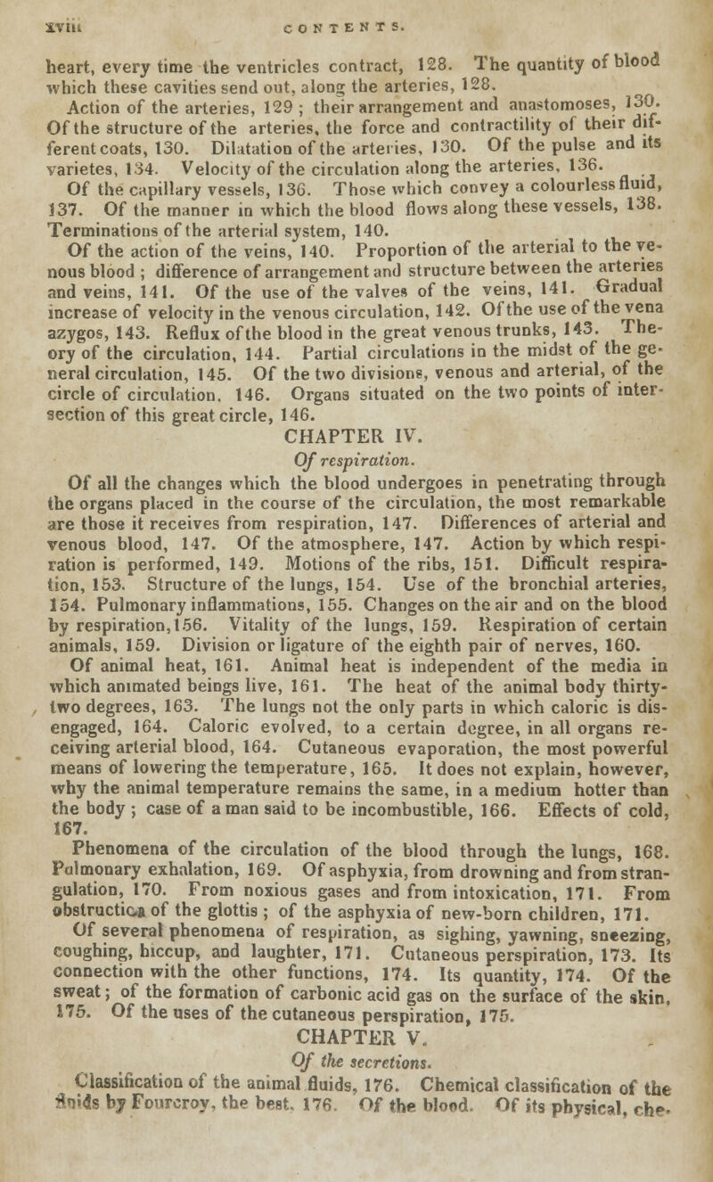 iVIU CONTENTS. heart, every time the ventricles contract, 128. The quantity of blood which these cavities send out, along the arteries, 128. Action of the arteries, 129; their arrangement and anastomoses, 130. Of the structure of the arteries, the force and contractility of their dif- ferent coats, 130. Dilatation of the arteries, 130. Of the pulse and its varietes, 134. Velocity of the circulation along the arteries, 136. Of the capillary vessels, 13G. Those which convey a colourless fluid, 137. Of the manner in which the blood flows along these vessels, 138. Terminations of the arterial system, 140. Of the action of the veins, 140. Proportion of the arterial to the ve- nous blood ; difference of arrangement and structure between the arteries and veins, 141. Of the use of the valves of the veins, 141. Gradual increase of velocity in the venous circulation, 142. Of the use of the vena azygos, 143. Reflux of the blood in the great venous trunks, 143. The- ory of the circulation, 144. Partial circulations in the midst of the ge- neral circulation, 145. Of the two divisions, venous and arterial, of the circle of circulation. 146. Organs situated on the two points of inter- section of this great circle, 146. CHAPTER IV. Of respiration. Of all the changes which the blood undergoes in penetrating through the organs placed in the course of the circulation, the most remarkable are those it receives from respiration, 147. Differences of arterial and venous blood, 147. Of the atmosphere, 147. Action by which respi- ration is performed, 149. Motions of the ribs, 151. Difficult respira- tion, 153. Structure of the lungs, 154. Use of the bronchial arteries, 154. Pulmonary inflammations, 155. Changes on the air and on the blood by respiration, 156. Vitality of the lungs, 159. Respiration of certain animals, 159. Division or ligature of the eighth pair of nerves, 160. Of animal heat, 161. Animal heat is independent of the media in which animated beings live, 161. The heat of the animal body thirty- two degrees, 163. The lungs not the only parts in which caloric is dis- engaged, 164. Caloric evolved, to a certain degree, in all organs re- ceiving arterial blood, 164. Cutaneous evaporation, the most powerful means of lowering the temperature, 165. It does not explain, however, why the animal temperature remains the same, in a medium hotter than the body ; case of a man said to be incombustible, 166. Effects of cold, 167. Phenomena of the circulation of the blood through the lungs, 168. Pulmonary exhalation, 169. Of asphyxia, from drowning and from stran- gulation, 170. From noxious gases and from intoxication, 171. From obstruction of the glottis ; of the asphyxia of new-born children, 171. Of several phenomena of respiration, as sighing, yawning, sneezing, coughing, hiccup, and laughter, 171. Cutaneous perspiration, 173. Its connection with the other functions, 174. Its quantity, 174. Of the sweat; of the formation of carbonic acid gas on the surface of the skin, 175. Of the uses of the cutaneous perspiration, 175. CHAPTER V. Of the secretions. Classification of the animal fluids, 176. Chemical classification of the 3ni<is by Fourcroy, the best. 176. Of the blood. Of its physical, che*