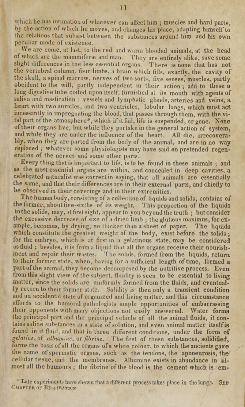 which he has intimation of whatever can affect him ; muscles and hard parts, by the action of which he moves, and changes his place, adapting himself to the relations that subsist between the substances around him and his own peculiar mode of existence. We are come, at last, to the red and warm blooded animals, at the head of which are the mamraifers and man. They are entirely alike, save some slight differences in the less essential organs. There is none that has not the vertebral column, four limbs, a brain which fills, exactly, the cavity of the skull, a spinal marrow, nerves of two sorts, five senses, muscles, partly obeident to the will, partly independent in their action ; add to these a long digestive tube coiled upon itself, furnished at its mouth with agents of saliva and mastication : vessels and lymphatic glands, arteries and veins, a heart with two auricles, and two ventricles, lobular lungs, which must act incessantly in impregnating the blood, that passes through them, with the vi- tal part of the atmosphere*, which if it fail, life is suspended, or gone. None of their organs live, but while they partake in the general action of system, and while they are under the influence of the heart. All die, irrecovera- bly, when they are parted from the body of the animal, and are in no way replaced ; whatever some physiologists may have said en pretended regen- eration of the nerves and some other parts. Every thing that is important to life, is to be found in these animals ; and as the most essential organs are within, and concealed in deep cavities, a celebrated naturalist was correct in saying, that all animals are essentially the same, and that their differences are in their external parts, and chiefly to be observed in their coverings and in their extremities. The human body, consisting of a collection of liquids and solids, contains of the former, about five-sixths of its weight. This proportion of the liquids to the solids, may, .it first sight, appear to you beyond the truth ; but consider the excessive decrease of size of a dried limb ; the glutaeus maximus, for ex- ample, becomes, by drying, no thicker than a sheet of paper. The liquids which constitute the greatest weight of the body, exist before the solids ; for the embryo, which is at first in a gelatinous state, may be considered as fluid ; besides, it is from a liquid tlj.it all the organs receive their nourish- ment and repair their wastes. The solids, formed from the liquids, return to their former state, when, having for a sufficient length of time, formed a part of the animal, they become decomposed by the nutritive process. Even from this slight view of the subject, fluidity is seen to be essential to living matter, since the solids are uniformly formed from the fluids, and eventual- ly return to their former state. Solidity is then only a transient condition and an accidental state of organized and living matter, and this circumstance affords to the humoral pathologists ample opportunities of embarrassing their opponents with many objections not easily answered. Water forms the principal part and the principal vehicle of all the animal fluids, it con- tains saline substances in a state of solution, and even animal matter itself is found in it fluid, and that in three different conditions, under the form of gelatine, of albumine, or fthrine. The first of these substances, solidified, forms the basis of all the organs of a white colour, to which the ancients gave the name of spermatic organs, such as the tendons, the aponeurosis, the cellular tissue, and the membranes. Albumine exists in abundance in al- most all the humours ; the fibrine of the blood is the cement which is em-  Late experiments have shewn that a different process takes place in the lungs. Sev Chapter of Respiration