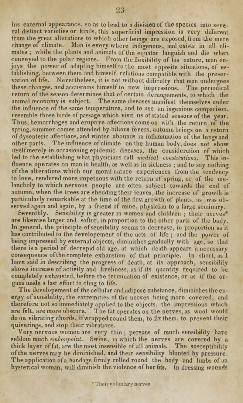 i his external appearance, so as to lead to a division of the species into seve- ral distinct varieties or kinds, this superficial impression is very different from the great alterations to which other heings are exposed, from the mere change of climate. Man is every where indigenous, and exists in all cli- mates; while the plants and animals of the equator languish and die when conveyed to the polar regions. From the flexibility of his nature, man en- joys the power of adapting himself to the most opposite situations, of es- tablishing, between them and himself, relations compatible with the preser- vation of life. Nevertheless, it is not without difficulty that man undergoes these changes, and accustoms himself to new impressions. The periodical return of the season determines that of certain derangements, to which the animal oeconomy is subject. The same diseases manifest themselves under the influence of the same temperature, and to use an ingenious comparison, resemble those birds of passage which visit us at stated seasons of the year. Thus, hemorrhages and eruptive affections come on with the return of the spring, summer comes attended by bilious fevers, autumn brings on a return of dysenteric affections, and winter abounds in inflammation of the lungs and other parts. The influence of climate on I he human body, does not show itself merely in occasioning epidemic diseases, the consideration of which led to the establishing what physicians call medical constitutions. This in- fluence operates on man in health, as well as in sickness ; and to say nothing of the alterations which our moral nature experiences from the tendency to love, rendered more impetuous with the return of spring, or of the me- lancholy to which nervous people are often subject towards the end of autumn, when the trees are shedding their leaves, the increase of growth is particularly remarkable at the time of the first growth of plants, as was ob- served again and again, by a friend of mine, physician to a large seminary. Seventhly. Sensibility is greater in women and children ; their nerves* are likewise larger and softer, in proportion to the other parts of the body. In general, the principle of sensibility seems to decrease, in proportion as it has contributed to the developement of the acts of life ; and the power of being impressed by external objects, diminishes gradually with age, so that there is a period of decrepid old age, at which death appears a necessary consequence of the complete exhaustion of that principle. In short, as I have said in describing the progress of death, at its approach, sensibility shows increase of activity and liveliness, as if its quantity required to be completely exhausted, before the termination of existence, or as if the or- gans made a last effort to cling to life. The developement of the cellular and adipose substance, diminishes the en- ergy of sensibility, the extremities of the nerves being more covered, and therefore not so immediately applied to the objects, the impressions which are felt, are more obscure. The fat operates on the nerves, as wool would do on vibrating chords, if wrapped round them, to fix them, to prevent their quiverings, and stop their vibrations. Very nervous women are very thin ; persons of much sensibility have seldom much embonpoint. Swine, in which the nerves are covered by a thick layer of fat, are the most insensible of all animals. The susceptibility of the nerves may be diminished, and their sensibility blunted by pressure. The application of a bandage firmly rolled round the body and limbs of an hysterical woman, will diminish the violence of her fits. In dressing wounds * Their voluntarvnerves.